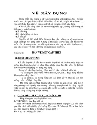 VẼ XÂY DỰNG
Trong phần này chúng ta sẽ vận dụng những khái niệm đã học ở phần
trước như các quy định về hình biểu diễn, về nét vẽ, vẽ ghi kích thước ...
vào việc biểu diễn các kết cấu công trình và các công trình xây dựng .
Các kết cấu công trình có nhiều dạng phức tạp , nhưng nói chung có
thể quy về mấy loại sau:
-Kết cấu thép
-Kết cấu bê tông cốt thép
-Kết cấu gỗ
Sau khi đã biết cách biểu diễn các kết cấu , chúng ta sẽ nghiên cứu
cách thể hiện một công trình .Chúng ta không đi sâu vào các vấn đề chuyên
môn của các công trình , mà chỉ nghiên cứu các quy tắc thiết lập bản vẽ ,
các yêu câù đối với bản vẽ trong từng giai đoạn thiết kế .
Chương 1: BẢN VẼ KẾT CẤU THÉP
§1. KHÁI NIỆM CHUNG
Kết cấu thép là kết cấu do các thanh thép hình và các bản thép hoặc vỏ
mỏng kim loại ghép lại với nhau bằng nhiều hình thức lắp nối . Đó là loại
kết cấu được dùng rộng rãi trong xây dựng .
Trong kết cấu thép thường có hai loại kết cấu : hệ thanh và hệ vỏ .
-Hệ thanh gồm các yếu tố cơ bản là dầm, cột, dàn... được dùng để làm
khung nhà , nhịp cầu ...
-Hệ vỏ gồm các vỏ mỏng bằng kim loại ghép lại với nhau để làm các
thùng chứa , nồi hơi , ống dẫn ...
Thi công kết cấu thép thường chia ra làm hai giai đoạn : chế tạo ở
công xưởng và ở lắp ráp hiện trường . Như vậy trong bản vẽ thi công , ngoài
việc ghi đầy đủ kích thước , còn cần ghi các kí hiệu chỉ rõ việc lắp ráp tiến
hành ở công xưởng hay ở hiện trường .
§2. CÁCH BIỂU DIỄN CÁC LOẠI THÉP HÌNH
Thép hình gồm mấy loại chính sau :
I. THÉP GÓC ( hay thép chữ L)
Hình 89 vẽ hình chiếu trục đo của một đoạn thanh thép góc .Có loại thép
góc đều cánh và loại thép góc không đều cánh . Trên bản vẽ để chỉ loại thép
góc này người ta dùng kí hiệu Lb × s (đều cánh )
Lb1 × h2 × s ( không đều cánh )
3
 
