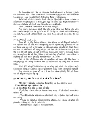 Để thuận tiện cho việc gia công các thanh gỗ, người ta thường vẽ tách
các thanh của nút . Hình vẽ tách các thanh được đặt gần các hình chiếu cơ
bản của nút ; trục của các thanh đó thường được vẽ nằm ngang .
Trên hình vẽ tách của các thanh cần ghi đầy đủ kích thước chi tiết và
mỗi thanh đều phải ghi số kí hiệu , phù hợp với số kí hiệu đã ghi trên hình vẽ
tách của nút hoặc trên hình biểu diễn cấu tạo của kết cấu .
Hình 129 là bản vẽ tách nút A của một dàn gỗ .
Nút cần vẽ tách được đánh dấu trên sơ đồ bằng một đường tròn kèm
theo chữ in hoa (A) chỉ tên gọi của nút đó .Ở đây chỉ cần vẽ hình chiếu đứng
của nút .Ngoài hình vẽ tách thanh số 2 và số 3 còn vẽ hình chiếu trục đo của
nút .
IV. BẢNG KÊ VẬT LIỆU
Bảng kê vật liệu thường đặt ngay trên khung tên và dùng để thống kê
vật liệu cho một kết cấu .Nói chung bảng kê vật liệu thường gồm các cột với
nội dung như sau : số kí hiệu các chi tiết ,hình dáng các chi tiết ,kích thước
của mặt cắt ,chiều dài ,số lượng và ghi chú .Đối với các kết cấu đơn giản ,để
thể hiện rõ hình dạng và kích thước các thanh ,cho phép vẽ tách các thanh
ngay trong bảng kê vật liệu .Hình vẽ tách thường gồm hình chiếu chính và
một mặt cắt trên đó có ghi đầy đủ kích thước (H.128b)
Đối với bản vẽ thi công các bộ phận bằng gỗ trong nhà dân dụng và
công nghiệp thì không cần thiết phải có đầy đủ các nội dung như đã nêu ở
trên .
Hình 130 a,b giới thiệu bản vẽ thi công một cánh cửa kính và một
khuôn cửa bằng gỗ .Các bản vẽ này gồm hình chiếu chính và một số mặt cắt.
Các mặt cắt này được vẽ với tỉ lệ lớn hơn và có ghi đầy đủ kích thước
chi tiết để gia công và lắp ráp .
§4. TRÌNH TỰ THIẾT LẬP BẢN VẼ KẾT CẤU GỖ .
Một bản vẽ kết cấu gỗ thường được thiết lập theo trình tự sau :
1.Vẽ sơ đồ hình học cuả kết cấu
2. Vẽ hình biểu diễn cấu tạo của kết cấu .
-Trước hết vẽ trục của các thanh , song song với các thanh tương ứng
trên sơ đồ .
- Theo kích thước mặt cắt của các thanh gỗ , vẽ đường bao hình chiếu
của chúng.
- Về các chi tiết ghép nối như mộng ,chêm , chốt và các vật ghép nối
phụ như bulông ,vít , đai ốc , đinh đỉa ...
-Ghi kích thước và ghi số hiệu các thanh.
 