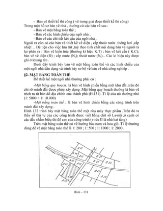 - Bản vẽ thiết kế thi công ( vẽ trong giai đoạn thiết kế thi công)
Trong một hồ sơ bản vẽ nhà , thường có các bản vẽ sau :
- Bản vẽ mặt bằng toàn thể ;
- Bản vẽ các hình chiếu của ngôi nhà ;
- Bản vẽ các chi tiết kết cấu của ngôi nhà .
Ngoài ra còn có các bản vẽ thiết kế về điện , cấp thoát nước ,thông hơi ,cấp
nhiệt ... Để tiện cho việc lưu trữ ,tuỳ theo tính chất nội dung bản vẽ người ta
lại phân ra : Bản vẽ kiến trúc (thường kí hiệu K.T) ; bản vẽ kết cấu ( K.C);
bản vẽ về điện (Đ) ; cấp nước (Nc); thoát nước (Nt)... Các kí hiệu này được
ghi ở khung tên .
Dưới đây trình bày bản vẽ mặt bằng toàn thể và các hình chiếu của
một ngôi nhà dân dụng và trình bày sơ bộ về bản vẽ nhà công nghiệp .
§2. MẶT BẰNG TOÀN THỂ
Để thiết kế một ngôi nhà thường phải có :
-Mặt bằng quy hoạch: là bản vẽ hình chiếu bằng một khu đất ,trên đó
chỉ rõ mảnh đất được phép xây dựng .Mặt bằng quy hoạch thường là bản vẽ
trích ra từ bản đồ địa chính của thành phố (H.131) .Tỉ lệ của nó thường nhỏ
(1: 5000 ÷ 1: 10.000)
-Mặt bằng toàn thể : là bản vẽ hình chiếu bằng các công trình trên
mảnh đất xây dựng .
Hình 132 trình bày mặt bằng toàn thể một nhà máy thực phẩm .Trên đó ta
thấy số thứ tự của các công trình được viết bằng chữ số La-mã ,ở cạnh có
các dấu chấm biểu thị độ cao của công trình (ví dụ II là nhà hai tầng)
Trên mặt bằng toàn thể có vẽ hướng bắc nam và hoa gió .Tỉ lệ thường
dùng để vẽ mặt bằng toàn thể là 1: 200 ; 1: 500 ; 1: 1000 ; 1: 2000 .
Hình – 131
 