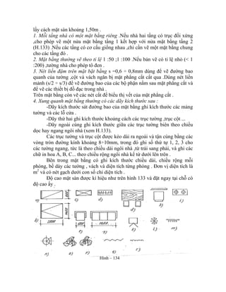 lấy cách mặt sàn khoảng 1,50m .
1. Mỗi tầng nhà có một mặt bằng riêng .Nếu nhà hai tầng có trục đối xứng
,cho phép vẽ một nửa mặt bằng tầng 1 kết hợp với nửa mặt bằng tầng 2
(H.133) .Nếu các tầng có cơ cấu giống nhau ,chỉ cần vẽ một mặt bằng chung
cho các tầng đó .
2. Mặt bằng thường vẽ theo tỉ lệ 1 :50 ;1 :100 .Nếu bản vẽ có tỉ lệ nhỏ (< 1
:200) ,tường nhà cho phép tô đen .
3. Nét liền đậm trên mặt bặt bằng s =0,6 ÷ 0,8mm dùng để vẽ đường bao
quanh của tường ,cột và vách ngăn bị mặt phẳng cắt cắt qua .Dùng nét liền
mảnh (s/2 ÷ s/3) để vẽ đường bao của các bộ phận nằm sau mặt phẳng cắt và
để vẽ các thiết bị đồ đạc trong nhà .
Trên mặt bằng còn vẽ các nét cắt để biểu thị vết của mặt phẳng cắt .
4. Xung quanh mặt bằng thường có các dãy kích thước sau :
-Dãy kích thước sát đường bao của mặt bằng ghi kích thước các mảng
tường và các lỗ cửa .
-Dãy thứ hai ghi kích thước khoảng cách các trục tường ,trục cột ...
-Dãy ngoài cùng ghi kích thước giữa các trục tường biên theo chiều
dọc hay ngang ngôi nhà (xem H.133).
Các trục tường và trục cột được kéo dài ra ngoài và tận cùng bằng các
vòng tròn đường kính khoảng 8÷10mm, trong đó ghi số thứ tự 1, 2, 3 cho
các tường ngang, tức là theo chiều dài ngôi nhà ,từ trái sang phải, và ghi các
chữ in hoa A, B, C... theo chiều rộng ngôi nhà kể từ dưới lên trên .
Bên trong mặt bằng có ghi kích thước chiều dài, chiều rộng mỗi
phòng, bề dày các tường , vách và diện tích từng phòng . Đơn vị diện tích là
m2
và có nét gạch dưới con số chỉ diện tích .
Độ cao mặt sàn được kí hiệu như trên hình 133 và đặt ngay tại chỗ có
độ cao ấy .
Hình – 134
 