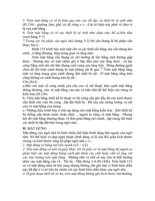5. Trên mặt bằng có vẽ kí hiệu quy ước các đồ đạc và thiết bị vệ sinh như
(H.134) : giường ,bàn ,ghế ,tủ ,đi văng v.v... Các kí hiệu này phải vẽ theo tỉ
lệ của mặt bằng .
6. Trên mặt bằng có vẽ các thiết bị vệ sinh như chậu rửa ,hố xí,bồn tắm
(xem bảng 5-7)
7.Trong các bộ phận của ngôi nhà (bảng 5-2) thì cầu thang là bộ phận cần
được lưu ý .
Hình 135 trình bày một mặt cắt và các hình cắt bằng của cầu thang hai
cánh , ở tầng thượng, tầng trung gian và tầng một .
Trên mặt bằng cầu thang có chỉ hướng đi lên bằng một đường gấp
khúc . Đường này có một chấm ghi ở bậc đầu tiên của tầng dưới , và tận
cùng bằng mũi tên chỉ bậc thang cuối cùng của tầng trên . Dùng đường gạch
chéo để thể hiện cánh thang bị mặt phẳng cắt đi qua (*)
.Trên mặt bằng tầng
một và tầng trung gian cánh thang thứ nhất bị cắt . Ở mặt bằng tầng trên
cũng không có cánh thang nào bị cắt .
Chú thích :
a-Đối với một số công trình yêu cầu cao về mĩ thuật, bên cạnh mặt bằng
thông thường, còn vẽ mặt bằng của sàn và trần nhà để thể hiện các trang trí
kiến trúc (H.136)
b- Trên mặt bằng thiết kế kĩ thuật và thi công cần ghi đầy đủ các kích thước
cần thiết cho việc thi công , lắp đặt thiết bị . Để xây các móng tường và cột
còn vẽ mặt bằng của móng .
c- Những điều trình bày ở trên áp dụng cho mặt bằng kiến trúc . Khi thiết kế
hệ thống cấp thoát nước, hoặc điện ... người ta cũng vẽ mặt bằng . Nhưng
khi đó mặt bằng thường được vẽ đơn giản bằng nét mảnh , tập trung thể hiện
các thiết bị lắp đặt bên trong ngôi nhà .
II. MẶT ĐỨNG
Mặt đứng của ngôi nhà là hình chiếu thể hiện hình dáng bên ngoài của ngôi
nhà. Nó thể hiện vẻ đẹp nghệ thuật ,hình dáng ,tỉ lệ cân đối giữa kích thước
chung và kích thước từng bộ phận ngôi nhà v.v...
1. Mặt đứng vẽ bằng nét liền mảnh (s/3 ÷ s/2)
2. Nếu mặt đứng vẽ trên tờ giấy khác với tờ giấy có vẽ mặt bằng thì người ta
phân biệt các mặt đứng bằng cách ghi thêm các chữ hoặc chữ số ứng với
các trục tường trên mặt bằng . Những chữ và chữ số này cho ta biết hướng
nhìn vào mặt đứng cần vẽ . Thí dụ : Mặt đứng 1-4 (H.142b). Trên hình 133
có vẽ mặt đứng nhìn từ trái sang nhưng không cần ghi chú vì hình biểu diễn
này đã đặt ở vị trí liên hệ chiêú với các hình biểu diễn khác của ngôi nhà .
3. Ở giai đoạn thiết kế sơ bộ, trên mặt đứng không ghi kích thước mà thường
 