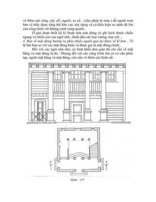 vẽ thêm núi sông, cây cối ,người, xe cộ ...(cho phép tô màu ) để người xem
bản vẽ thấy được tổng thể khu vực xây dựng và có điều kiện so sánh độ lớn
của công trình với khung cảnh xung quanh .
Ở giai đoạn thiết kế kĩ thuật trên mặt đứng có ghi kích thước chiều
ngang và chiều cao của ngôi nhà , đánh dấu các trục tường, trục cột ...
4. Bản vẽ mặt đứng hướng ra phía nhiều người qua lại được vẽ kĩ hơn , .Tỉ
lệ lớn hơn so với các mặt đứng khác và được gọi là mặt đứng chính .
Đối với các ngôi nhà nhỏ, có hình khối đơn giản thì chỉ cần vẽ mặt
bằng và mặt đứng là đủ . Nhưng đối với các công trình lớn có cơ cấu phức
tạp, ngoài mặt bằng và mặt đứng, còn cần vẽ thêm các hình cắt .
Hình – 137
 