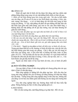 III. HÌNH CẮT
Hình cắt ngôi nhà là hình cắt thu được khi dùng một hay nhiều mặt
phẳng thẳng đứng song song với các mặt phẳng hình chiếu cơ bản cắt qua.
1. Hình cắt thể hiện không gian bên trong ngôi nhà . Nó cho ta biết chiều
cao các tầng, các lỗ cửa sổ và cửa ra vào, kích thước của tường, vì kèo, sàn,
mái, móng, cầu thang ... vị trí và hình dáng chi tiết kiến trúc trang trí bên
trong các phòng . Vì vậy, mặt phẳng cắt phải cắt qua những chỗ đặc biệt cần
thể hiện (qua giữa một cánh thang ,qua cửa ra vào ,dọc theo hành lang...)
Không được để mặt phẳng cắt đi qua dọc tường, trục cột hoặc khoảng hở
giữa hai cánh thang ...
2. Tuỳ theo mức độ phức tạp của ngôi nhà mà hình cắt có thể vẽ theo tỉ lệ
của mặt bằng hoặc tỉ lệ lớn hơn .
3. Đường nét trên hình cắt cũng được quy định như trên mặt bằng .
4. Độ cao của nền nhà tầng 1 quy ước lấy bằng 0.00 . Độ cao ở dưới mức
chuẩn này mang dấu âm . Đơn vị độ cao là mét và không cần ghi sau con số
chỉ độ cao . Con số kích thước ghi trên các giá nằm ngang như trên hình
133 ; 139 .
5. Chú thích : Người ta còn phân ra hình cắt kiến trúc và hình cắt cấu tạo .
Trong giai đoạn thiết kế sơ bộ, thường vẽ hình cắt kiến trúc, trên đó chủ yếu
thể hiện không gian bên trong các phòng . Chú ý đến các chi tiết trang trí
kiến trúc còn móng, mái, vì kèo trên bản vẽ không thể hiện, hoặc vẽ đơn
giản ( H.137) . Trái lại hình cắt cấu tạo chủ yếu được vẽ ở giai đoạn thiết kế
kĩ thuật (H.140) trên đó thể hiện rõ móng, vì kèo, cấu tạo mái, sàn v.v... Các
kích thước cần ghi đầy đủ để thi công .
Ngoài các khái niệm về hai loại hình cắt trên, còn có hình cắt phối
cảnh .
§4. BẢN VẼ CÔNG NGHIỆP .
Các quy định về bản vẽ nhà công nghiệp nói chung giống như các quy
định về bản vẽ nhà dân dụng .
Nhà công nghiệp có những kết cấu phức tạp hơn . Kết cấu chịu lực
trong nhà công nghiệp chủ yếu là khung cột bằng bêtông cốt thép hay bằng
kết cấu thép . Tường trong nhà công nghiệp cũng có khi chịu lực, nhưng chủ
yếu đóng vai trò bao che nhằm giảm ảnh hưởng của tác dụng môi trường bên
ngoài .
Các nhà công nghiệp hiện nay thường được thiết kế theo kiểu lắp
ghép. Thông thường các bản vẽ nhà công nghiệp gồm có :
I. MẶT BẰNG
Đối với nhà xưởng nhỏ, mặt bằng không có gì đặc biệt . Đối với các
 