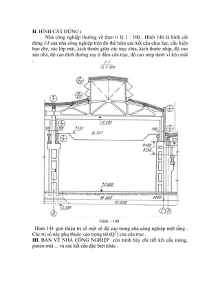 II. HÌNH CẮT ĐỨNG :
Nhà công nghiệp thường vẽ theo tỉ lệ 1 : 100 . Hình 140 là hình cắt
đứng I-I của nhà công nghiệp trên đó thể hiện các kết cấu chịu lực, cấu kiện
bao che, các lớp mái, kích thước giữa các trục chia, kích thước nhịp, độ cao
sàn nhà, độ cao đỉnh đường ray ở dầm cầu trục, độ cao mép dưới vì kèo mái
.
Hình – 140
Hình 141 giới thiệu trị số một số độ cao trong nhà công nghiệp một tầng .
Các trị số này phụ thuộc vào trọng tải (QT
) của cầu trục .
III. BẢN VẼ NHÀ CÔNG NGHIỆP còn trình bày chi tiết kết cấu móng,
panen mái ... và các kết cấu đặc biệt khác .
 