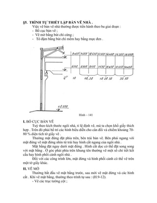 §5. TRÌNH TỰ THIẾT LẬP BẢN VẼ NHÀ .
Việc vẽ bản vẽ nhà thường được tiến hành theo ba giai đoạn :
- Bố cục bản vẽ ;
- Vẽ mờ bằng bút chì cứng ;
- Tô đậm bằng bút chì mềm hay bằng mực đen .
Hình – 141
I. BỐ CỤC BẢN VẼ
Tuỳ theo kích thước ngôi nhà, tỉ lệ định vẽ, mà ta chọn khổ giấy thích
hợp . Trên đó phải bố trí các hình biểu diễn cho cân đối và chiếm khoảng 70-
80 % diện tích tờ giấy vẽ .
Thường mặt đứng đặt phía trên, bên trái bản vẽ. Bên phải ngang với
mặt đứng vẽ mặt đứng nhìn từ trái hay hình cắt ngang của ngôi nhà .
Mặt bằng đặt ngay dưới mặt đứng . Hình cắt dọc có thể đặt song song
với mặt bằng . Ở góc phải phía trên khung tên thường vẽ một số chi tiết kết
cấu hay hình phối cảnh ngôi nhà .
Đối với các công trình lớn, mặt đứng và hình phối cảnh có thể vẽ trên
một tờ giấy khác.
II. VẼ MỜ
Thường bắt đầu vẽ mặt bằng trước, sau mới vẽ mặt đứng và các hình
cắt . Khi vẽ mặt bằng, thường theo trình tự sau : (H.9-12).
- Vẽ các trục tường cột ;
 