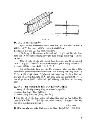 Hình - 91
IV. CÁC LOẠI THÉP KHÁC
Ngoài các loại thép trên ta còn có thép chữ T ( kí hiệu chữ T ) chữ Z (
kí hiệu chữ Z ) thép tròn ( kí hiệu • ) thép tấm (kí hiệu – ).
Cách ghi kí hiệu các loại thép hình trên bản vẽ .
- Số lượng và kí hiệu của mỗi thanh thép chỉ ghi một lần trên hình
biểu diễn . Con số chỉ số lượng được ghi trước kí hiệu thanh thép ( ví dụ :
2L50 × 2 )
Nếu bộ phận kết cấu chỉ có một thanh hoặc nếu dấu kí hiệu đã thể
hiện rõ dạng ghép của nhiều thanh , thì không cần ghi số lượng thanh thép ở
trước dấu kí hiệu ( ví dụ : ╨ 50 × 5 ; ┘┌50 × 5 )
Đối với bản thép dùng làm bản đệm , bản nút , đằng sau dấu kí hiệu
thép tấm có ghi thêm kích thước khuôn khổ của bản thép và bề dày của nó . (
Ví dụ : - 220 × 360 × 10 ) . Trên bản vẽ mỗi thanh thép đều được đánh số .
Các con số này viết bằng chữ số Ả - rập trong vòng tròn đường kính 7 - 10
mm và ghi theo một thứ tự nhất định . ( từ trái sang phải , hoặc từ trên xuống
dưới ) .
§3. CÁC HÌNH THỨC LẮP NỐI CỦA KẾT CẤU THÉP
Trong kết cấu thép thường dùng hai hình thức lắp nối :
- Lắp nối tháo được ( bằng bulông )
- Lắp nối không tháo được ( bằng đinh tán )
I .Trên bản vẽ kết cấu thép, những mối ghép bằng đinh tán hay bulông đều
được TCVN 2234 - 77 "Thiết lập bản vẽ kết cấu thép" . Bảng 6-1 trình bày
một số kí hiệu theo quy ước đó :
BẢNG 3-1
Kí hiệu quy ước mối ghép đinh tán và bu lông ( Trích TCVN 1610- 88 )
5
 