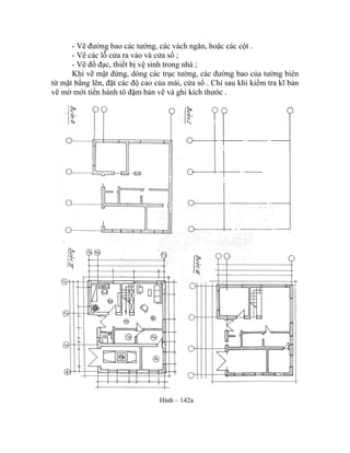 - Vẽ đường bao các tường, các vách ngăn, hoặc các cột .
- Vẽ các lỗ cửa ra vào và cửa sổ ;
- Vẽ đồ đạc, thiết bị vệ sinh trong nhà ;
Khi vẽ mặt đứng, dóng các trục tường, các đường bao của tường biên
từ mặt bằng lên, đặt các độ cao của mái, cửa sổ . Chỉ sau khi kiểm tra kĩ bản
vẽ mờ mới tiến hành tô đậm bản vẽ và ghi kích thước .
Hình – 142a
 