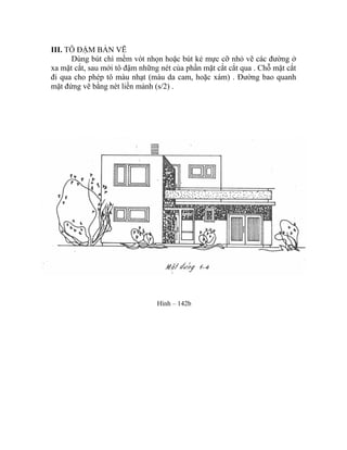 III. TÔ ĐẬM BẢN VẼ
Dùng bút chì mềm vót nhọn hoặc bút kẻ mực cỡ nhỏ vẽ các đường ở
xa mặt cắt, sau mới tô đậm những nét của phần mặt cắt cắt qua . Chỗ mặt cắt
đi qua cho phép tô màu nhạt (màu da cam, hoặc xám) . Đường bao quanh
mặt đứng vẽ bằng nét liền mảnh (s/2) .
Hình – 142b
 