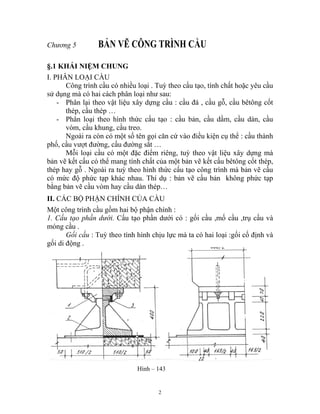 Chương 5 BẢN VẼ CÔNG TRÌNH CẦU
§.1 KHÁI NIỆM CHUNG
I. PHÂN LOẠI CẦU
Công trình cầu có nhiều loại . Tuỳ theo cấu tạo, tính chất hoặc yêu cầu
sử dụng mà có hai cách phân loại như sau:
- Phân lại theo vật liệu xây dựng cầu : cầu đá , cầu gỗ, cầu bêtông cốt
thép, cầu thép …
- Phân loại theo hình thức cấu tạo : cầu bản, cầu dầm, cầu dàn, cầu
vòm, cầu khung, cầu treo.
Ngoài ra còn có một số tên gọi căn cứ vào điều kiện cụ thể : cầu thành
phố, cầu vượt đường, cầu đường sắt …
Mỗi loại cầu có một đặc điểm riêng, tuỳ theo vật liệu xây dựng mà
bản vẽ kết cấu có thể mang tính chất của một bản vẽ kết cấu bêtông cốt thép,
thép hay gỗ . Ngoài ra tuỳ theo hình thức cấu tạo công trình mà bản vẽ cầu
có mức độ phức tạp khác nhau. Thí dụ : bản vẽ cầu bản không phức tạp
bằng bản vẽ cầu vòm hay cầu dàn thép…
II. CÁC BỘ PHẬN CHÍNH CỦA CẦU
Một công trình cầu gồm hai bộ phận chính :
1. Cấu tạo phần dưới. Cấu tạo phần dưới có : gối cầu ,mố cầu ,trụ cầu và
móng cầu .
Gối cầu : Tuỳ theo tình hình chịu lực mà ta có hai loại :gối cố định và
gối di động .
Hình – 143
2
 