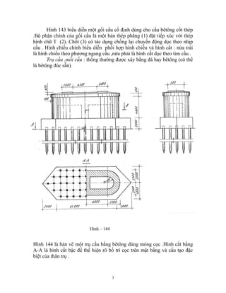 Hình 143 biểu diễn một gối cầu cố định dùng cho cầu bêtông cốt thép
.Bộ phận chính của gối cầu là một bản thép phẳng (1) đặt tiếp xúc với thép
hình chữ T (2). Chốt (3) có tác dụng chống lại chuyển động dọc theo nhịp
cầu . Hình chiếu chính biểu diễn phối hợp hình chiếu và hình cắt : nửa trái
là hình chiếu theo phương ngang cầu ,nửa phải là hình cắt dọc theo tim cầu .
Trụ cầu ,mối cầu : thông thường được xây bằng đá hay bêtông (có thể
là bêtông đúc sẵn)
Hình – 144
Hình 144 là bản vẽ một trụ cầu bằng bêtông dùng móng cọc .Hình cắt bằng
A-A là hình cắt bậc để thể hiện rõ bố trí cọc trên mặt bằng và cấu tạo đặc
biệt của thân trụ .
3
 