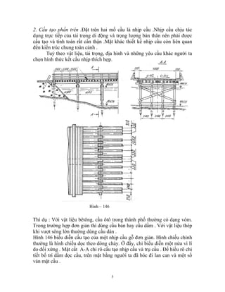 2. Cấu tạo phần trên .Đặt trên hai mố cầu là nhịp cầu .Nhịp cầu chịu tác
dụng trực tiếp của tải trọng di động và trọng lượng bản thân nên phải được
cấu tạo và tính toán rất cẩn thận .Mặt khác thiết kế nhịp cầu còn liên quan
đến kiến trúc chung toàn cảnh .
Tuỳ theo vật liệu, tải trọng, địa hình và những yêu cầu khác người ta
chọn hình thức kết cấu nhịp thích hợp.
Hình – 146
Thí dụ : Với vật liệu bêtông, cầu ôtô trong thành phố thường có dạng vòm.
Trong trường hợp đơn giản thì dùng cầu bản hay cầu dầm . Với vật liệu thép
khi vượt sông lớn thường dùng cầu dàn .
Hình 146 biểu diễn cấu tạo của một nhịp cầu gỗ đơn giản. Hình chiếu chính
thường là hình chiếu dọc theo dòng chảy. Ở đây, chỉ biểu diễn một nửa vì lí
do đối xứng . Mặt cắt A-A chỉ rõ cấu tạo nhịp cầu và trụ cầu . Để hiểu rõ chi
tiết bố trí dầm dọc cầu, trên mặt bằng người ta đã bóc đi lan can và một số
ván mặt cầu .
5
 