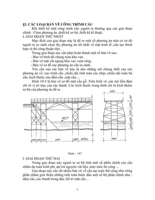 §2. CÁC LOẠI BẢN VẼ CÔNG TRÌNH CẦU
Khi thiết kế một công trình cầu ,người ta thường qua các giai đoạn
chính : Chọn phương án ,thiết kế sơ bộ ,thiết kế kĩ thuật .
I. GIAI ĐOẠN THỨ NHẤT
Mục đích của giai đoạn này là đề ra một số phương án trên cơ sở đó
người ta so sánh chọn lấy phương án tốt nhất về mặt kinh tế ,cấu tạo thích
hợp và thi công thuận tiện .
Trong giai đoạn này cần phải hoàn thành một số bản vẽ sau :
- Bản vẽ bình đồ chung toàn khu vực .
- Bản vẽ mặt cắt ngang khu vực vượt sông .
- Bản vẽ sơ đồ các phương án cần so sánh .
Yêu cầu của các bản vẽ này là nêu những nét chung nhất của các
phương án về :cao trình cầu ,chiều dài tính toán các nhịp ,chiều dài toàn bộ
cầu ,kích thước của dầm cầu ,mặt cầu ...
Hình 10-5 là bản vẽ sơ đồ một cầu gỗ .Trên hình vẽ ,các nét liền đậm
chỉ rõ vị trí trục của các thanh .Các kích thước trong hình chỉ là kích thước
sơ bộ của phương án đề ra .
Hình – 147
I. GIAI ĐOẠN THỨ HAI
Trong giai đoạn này người ta sơ bộ tính một số phần chính của cầu
nhằm dự toán kinh phí ,dự trù nguyên vật liệu ,máy móc thi công ...
Giai đoạn này cần rất nhiều bản vẽ về cấu tạo toàn thể cũng như riêng
phần nhằm giới thiệu những tính toán bước đầu một số bộ phận chính như :
dầm cầu ,các thanh trong dàn ,bố trí mặt cầu ...
6
 