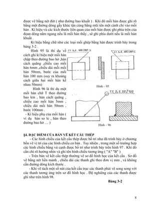 được vẽ bằng nét đứt ( như đường bao khuất ) . Khi đó mối hàn được ghi rõ
bằng một đường dóng gẫy khúc tận cùng bằng mũi tên một cánh chỉ vào mối
hàn . Kí hiệu và các kích thước liên quan của mối hàn được ghi phía trên của
đọan dóng nằm ngang nếu là mối hàn thấy , sẽ ghi phía dưới nếu là mối hàn
khuất .
Kí hiệu bằng chữ như các loại mối ghép bằng hàn được trình bày trong
bảng 3-2 .
Hình 95 là thí dụ về
cách ghi kí hiệu một mối hàn
chập theo đường bao hở ,hàn
cách quãng ,chiều cao mối
hàn 6mm ,chiều dài mỗi mối
hàn 50mm, bước của mối
hàn 100 mm (suy ra khoảng
cách giữa hai mối hàn kề
nhau 50mm) Hình – 95
Hình – 96
Hình 96 là thí dụ một
mối hàn chữ T theo đường
bao kín , hàn cách quãng ,
chiều cao mối hàn 5mm ,
chiều dài mối hàn 50mm ,
bước 100mm .
- Kí hiệu phụ của mối hàn (
ví dụ hàn so le , hàn theo
đường bao hở … )
§4. ĐẶC ĐIỂM CỦA BẢN VẼ KẾT CẤU THÉP
- Các hình chiếu của kết cấu thép được bố trí như đã trình bày ở chương
bốn vẽ vị trí của các hình chiếu cơ bản . Tuy nhiên , trong một số trường hợp
các hình chiếu bằng và cạnh được bố trí như trình bày trên hình 97 . Khi đó
cần chỉ rõ hướng nhìn và ghi tên hình chiếu tương ứng ( "A" "B" )
- Trên bản vẽ kết cấu thép thường vẽ sơ đồ hình học của kết cấu . Sơ đồ
vẽ bằng nét liền mảnh , chiều dài các thanh ghi theo đơn vị mm , và không
cần đường dóng kích thước .
- Khi vẽ tách một số nút của kết cấu trục các thanh phải vẽ song song với
các thanh tương ứng trên sơ đồ hình học . Độ nghiêng của các thanh được
ghi như trên hình 98.
Bảng 3-2
8
 