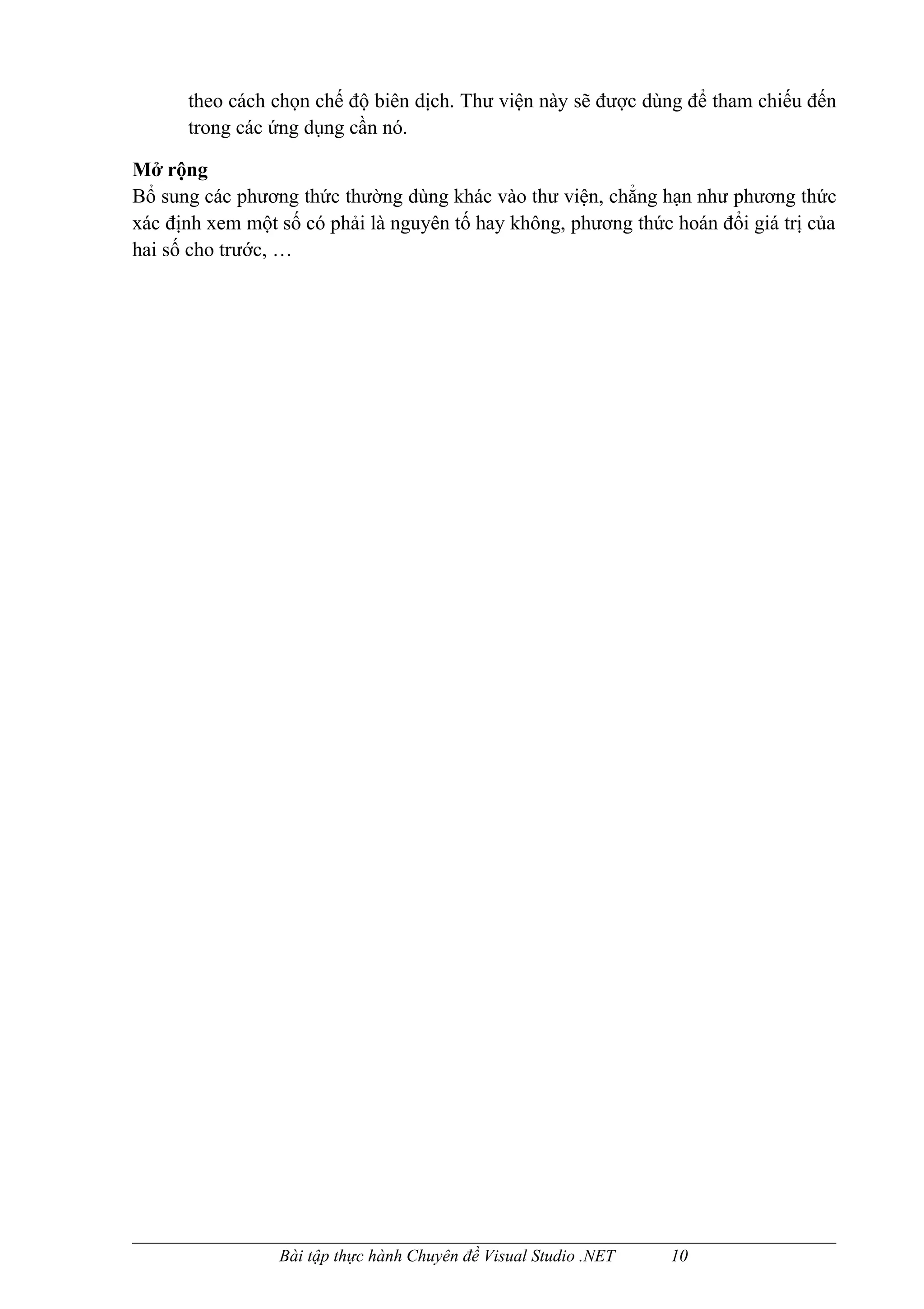 theo cách chọn chế độ biên dịch. Thư viện này sẽ được dùng để tham chiếu đến
      trong các ứng dụng cần nó.

Mở rộng
Bổ sung các phương thức thường dùng khác vào thư viện, chẳng hạn như phương thức
xác định xem một số có phải là nguyên tố hay không, phương thức hoán đổi giá trị của
hai số cho trước, …




                 Bài tập thực hành Chuyên đề Visual Studio .NET   10
 