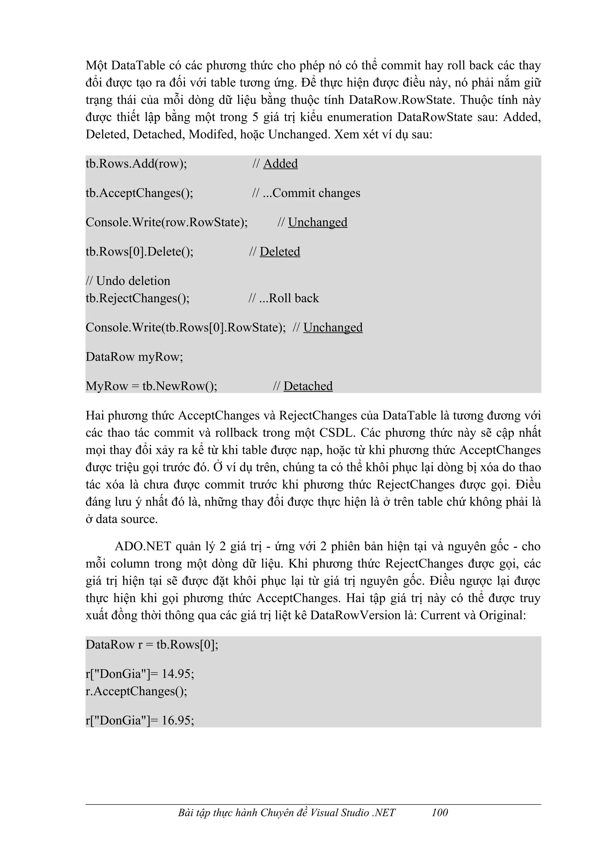 Một DataTable có các phương thức cho phép nó có thể commit hay roll back các thay
đổi được tạo ra đối với table tương ứng. Để thực hiện được điều này, nó phải nắm giữ
trạng thái của mỗi dòng dữ liệu bằng thuộc tính DataRow.RowState. Thuộc tính này
được thiết lập bằng một trong 5 giá trị kiểu enumeration DataRowState sau: Added,
Deleted, Detached, Modifed, hoặc Unchanged. Xem xét ví dụ sau:

tb.Rows.Add(row);               // Added

tb.AcceptChanges();             // ...Commit changes

Console.Write(row.RowState);          // Unchanged

tb.Rows[0].Delete();            // Deleted

// Undo deletion
tb.RejectChanges();            // ...Roll back

Console.Write(tb.Rows[0].RowState); // Unchanged

DataRow myRow;

MyRow = tb.NewRow();                 // Detached

Hai phương thức AcceptChanges và RejectChanges của DataTable là tương đương với
các thao tác commit và rollback trong một CSDL. Các phương thức này sẽ cập nhất
mọi thay đổi xảy ra kể từ khi table được nạp, hoặc từ khi phương thức AcceptChanges
được triệu gọi trước đó. Ở ví dụ trên, chúng ta có thể khôi phục lại dòng bị xóa do thao
tác xóa là chưa được commit trước khi phương thức RejectChanges được gọi. Điều
đáng lưu ý nhất đó là, những thay đổi được thực hiện là ở trên table chứ không phải là
ở data source.

      ADO.NET quản lý 2 giá trị - ứng với 2 phiên bản hiện tại và nguyên gốc - cho
mỗi column trong một dòng dữ liệu. Khi phương thức RejectChanges được gọi, các
giá trị hiện tại sẽ được đặt khôi phục lại từ giá trị nguyên gốc. Điều ngược lại được
thực hiện khi gọi phương thức AcceptChanges. Hai tập giá trị này có thể được truy
xuất đồng thời thông qua các giá trị liệt kê DataRowVersion là: Current và Original:

DataRow r = tb.Rows[0];

r["DonGia"]= 14.95;
r.AcceptChanges();

r["DonGia"]= 16.95;




                 Bài tập thực hành Chuyên đề Visual Studio .NET   100
 