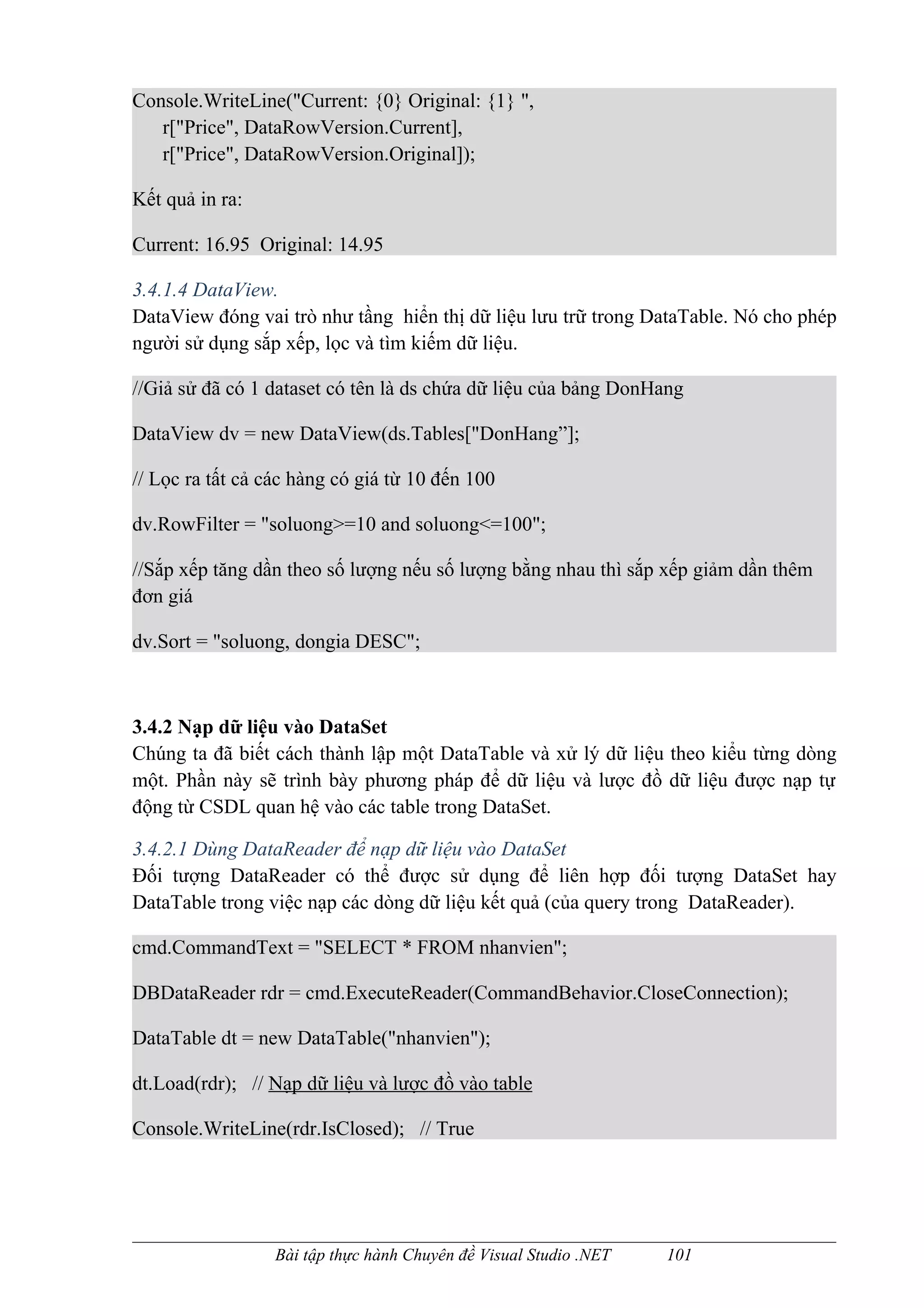 Console.WriteLine("Current: {0} Original: {1} ",
   r["Price", DataRowVersion.Current],
   r["Price", DataRowVersion.Original]);

Kết quả in ra:

Current: 16.95 Original: 14.95

3.4.1.4 DataView.
DataView đóng vai trò như tầng hiển thị dữ liệu lưu trữ trong DataTable. Nó cho phép
người sử dụng sắp xếp, lọc và tìm kiếm dữ liệu.

//Giả sử đã có 1 dataset có tên là ds chứa dữ liệu của bảng DonHang

DataView dv = new DataView(ds.Tables["DonHang”];

// Lọc ra tất cả các hàng có giá từ 10 đến 100

dv.RowFilter = "soluong>=10 and soluong<=100";

//Sắp xếp tăng dần theo số lượng nếu số lượng bằng nhau thì sắp xếp giảm dần thêm
đơn giá

dv.Sort = "soluong, dongia DESC";



3.4.2 Nạp dữ liệu vào DataSet
Chúng ta đã biết cách thành lập một DataTable và xử lý dữ liệu theo kiểu từng dòng
một. Phần này sẽ trình bày phương pháp để dữ liệu và lược đồ dữ liệu được nạp tự
động từ CSDL quan hệ vào các table trong DataSet.

3.4.2.1 Dùng DataReader để nạp dữ liệu vào DataSet
Đối tượng DataReader có thể được sử dụng để liên hợp đối tượng DataSet hay
DataTable trong việc nạp các dòng dữ liệu kết quả (của query trong DataReader).

cmd.CommandText = "SELECT * FROM nhanvien";

DBDataReader rdr = cmd.ExecuteReader(CommandBehavior.CloseConnection);

DataTable dt = new DataTable("nhanvien");

dt.Load(rdr); // Nạp dữ liệu và lược đồ vào table

Console.WriteLine(rdr.IsClosed); // True




                  Bài tập thực hành Chuyên đề Visual Studio .NET   101
 