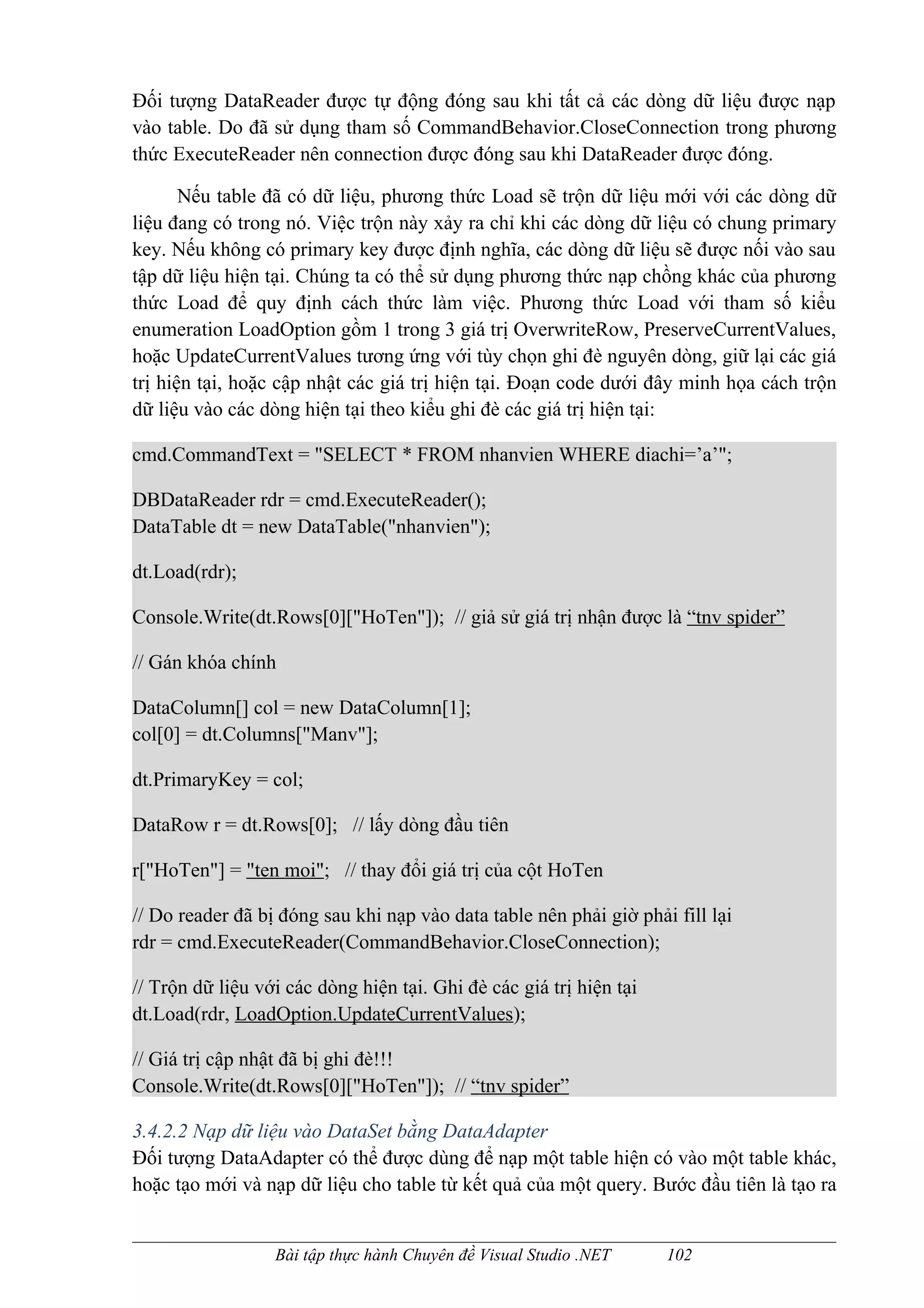 Đối tượng DataReader được tự động đóng sau khi tất cả các dòng dữ liệu được nạp
vào table. Do đã sử dụng tham số CommandBehavior.CloseConnection trong phương
thức ExecuteReader nên connection được đóng sau khi DataReader được đóng.

       Nếu table đã có dữ liệu, phương thức Load sẽ trộn dữ liệu mới với các dòng dữ
liệu đang có trong nó. Việc trộn này xảy ra chỉ khi các dòng dữ liệu có chung primary
key. Nếu không có primary key được định nghĩa, các dòng dữ liệu sẽ được nối vào sau
tập dữ liệu hiện tại. Chúng ta có thể sử dụng phương thức nạp chồng khác của phương
thức Load để quy định cách thức làm việc. Phương thức Load với tham số kiểu
enumeration LoadOption gồm 1 trong 3 giá trị OverwriteRow, PreserveCurrentValues,
hoặc UpdateCurrentValues tương ứng với tùy chọn ghi đè nguyên dòng, giữ lại các giá
trị hiện tại, hoặc cập nhật các giá trị hiện tại. Đoạn code dưới đây minh họa cách trộn
dữ liệu vào các dòng hiện tại theo kiểu ghi đè các giá trị hiện tại:

cmd.CommandText = "SELECT * FROM nhanvien WHERE diachi=’a’";

DBDataReader rdr = cmd.ExecuteReader();
DataTable dt = new DataTable("nhanvien");

dt.Load(rdr);

Console.Write(dt.Rows[0]["HoTen"]); // giả sử giá trị nhận được là “tnv spider”

// Gán khóa chính

DataColumn[] col = new DataColumn[1];
col[0] = dt.Columns["Manv"];

dt.PrimaryKey = col;

DataRow r = dt.Rows[0]; // lấy dòng đầu tiên

r["HoTen"] = "ten moi"; // thay đổi giá trị của cột HoTen

// Do reader đã bị đóng sau khi nạp vào data table nên phải giờ phải fill lại
rdr = cmd.ExecuteReader(CommandBehavior.CloseConnection);

// Trộn dữ liệu với các dòng hiện tại. Ghi đè các giá trị hiện tại
dt.Load(rdr, LoadOption.UpdateCurrentValues);

// Giá trị cập nhật đã bị ghi đè!!!
Console.Write(dt.Rows[0]["HoTen"]); // “tnv spider”

3.4.2.2 Nạp dữ liệu vào DataSet bằng DataAdapter
Đối tượng DataAdapter có thể được dùng để nạp một table hiện có vào một table khác,
hoặc tạo mới và nạp dữ liệu cho table từ kết quả của một query. Bước đầu tiên là tạo ra


                  Bài tập thực hành Chuyên đề Visual Studio .NET     102
 
