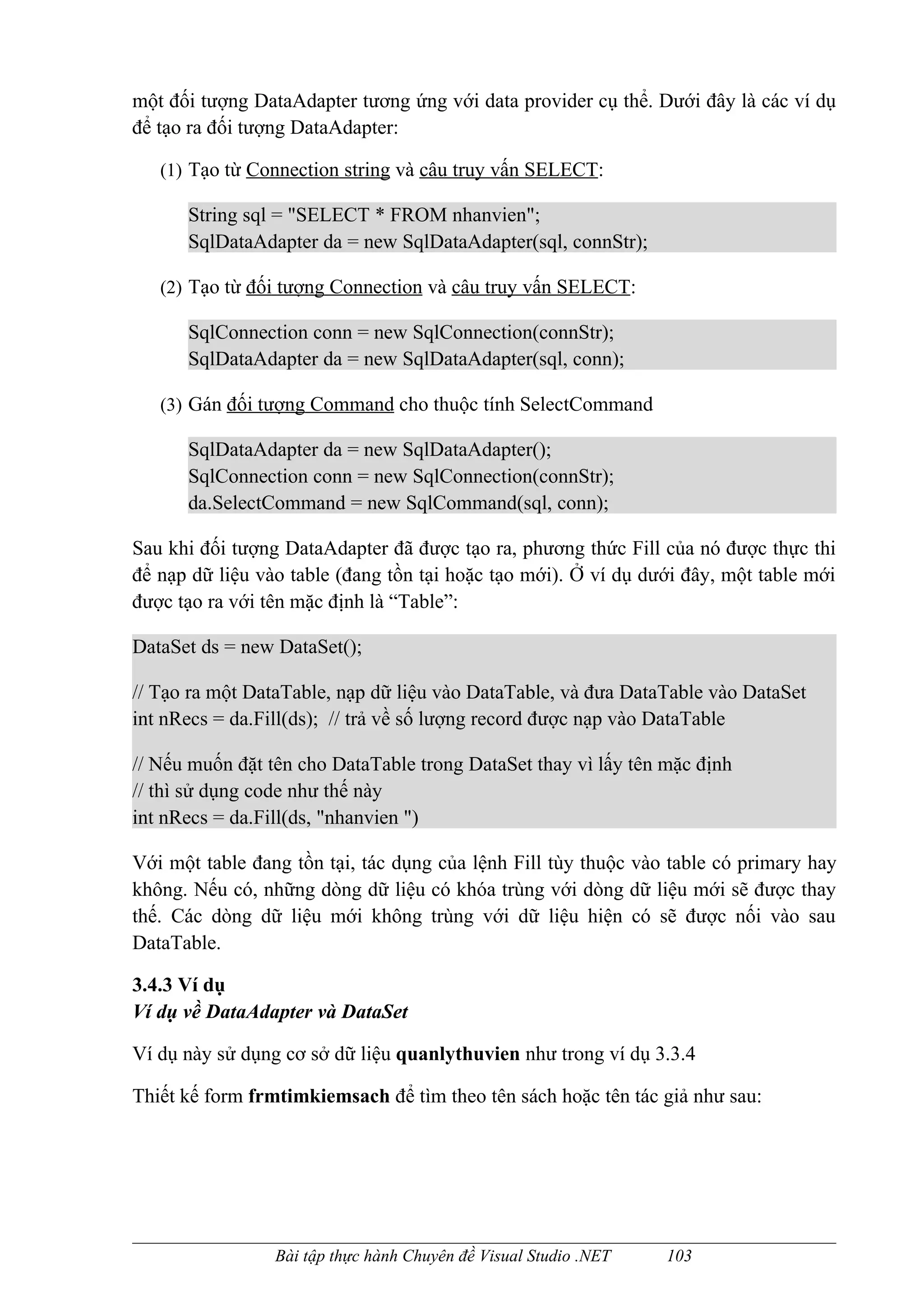 một đối tượng DataAdapter tương ứng với data provider cụ thể. Dưới đây là các ví dụ
để tạo ra đối tượng DataAdapter:

   (1) Tạo từ Connection string và câu truy vấn SELECT:

      String sql = "SELECT * FROM nhanvien";
      SqlDataAdapter da = new SqlDataAdapter(sql, connStr);

   (2) Tạo từ đối tượng Connection và câu truy vấn SELECT:

      SqlConnection conn = new SqlConnection(connStr);
      SqlDataAdapter da = new SqlDataAdapter(sql, conn);

   (3) Gán đối tượng Command cho thuộc tính SelectCommand

      SqlDataAdapter da = new SqlDataAdapter();
      SqlConnection conn = new SqlConnection(connStr);
      da.SelectCommand = new SqlCommand(sql, conn);

Sau khi đối tượng DataAdapter đã được tạo ra, phương thức Fill của nó được thực thi
để nạp dữ liệu vào table (đang tồn tại hoặc tạo mới). Ở ví dụ dưới đây, một table mới
được tạo ra với tên mặc định là “Table”:

DataSet ds = new DataSet();

// Tạo ra một DataTable, nạp dữ liệu vào DataTable, và đưa DataTable vào DataSet
int nRecs = da.Fill(ds); // trả về số lượng record được nạp vào DataTable

// Nếu muốn đặt tên cho DataTable trong DataSet thay vì lấy tên mặc định
// thì sử dụng code như thế này
int nRecs = da.Fill(ds, "nhanvien ")

Với một table đang tồn tại, tác dụng của lệnh Fill tùy thuộc vào table có primary hay
không. Nếu có, những dòng dữ liệu có khóa trùng với dòng dữ liệu mới sẽ được thay
thế. Các dòng dữ liệu mới không trùng với dữ liệu hiện có sẽ được nối vào sau
DataTable.

3.4.3 Ví dụ
Ví dụ về DataAdapter và DataSet

Ví dụ này sử dụng cơ sở dữ liệu quanlythuvien như trong ví dụ 3.3.4

Thiết kế form frmtimkiemsach để tìm theo tên sách hoặc tên tác giả như sau:




                 Bài tập thực hành Chuyên đề Visual Studio .NET   103
 