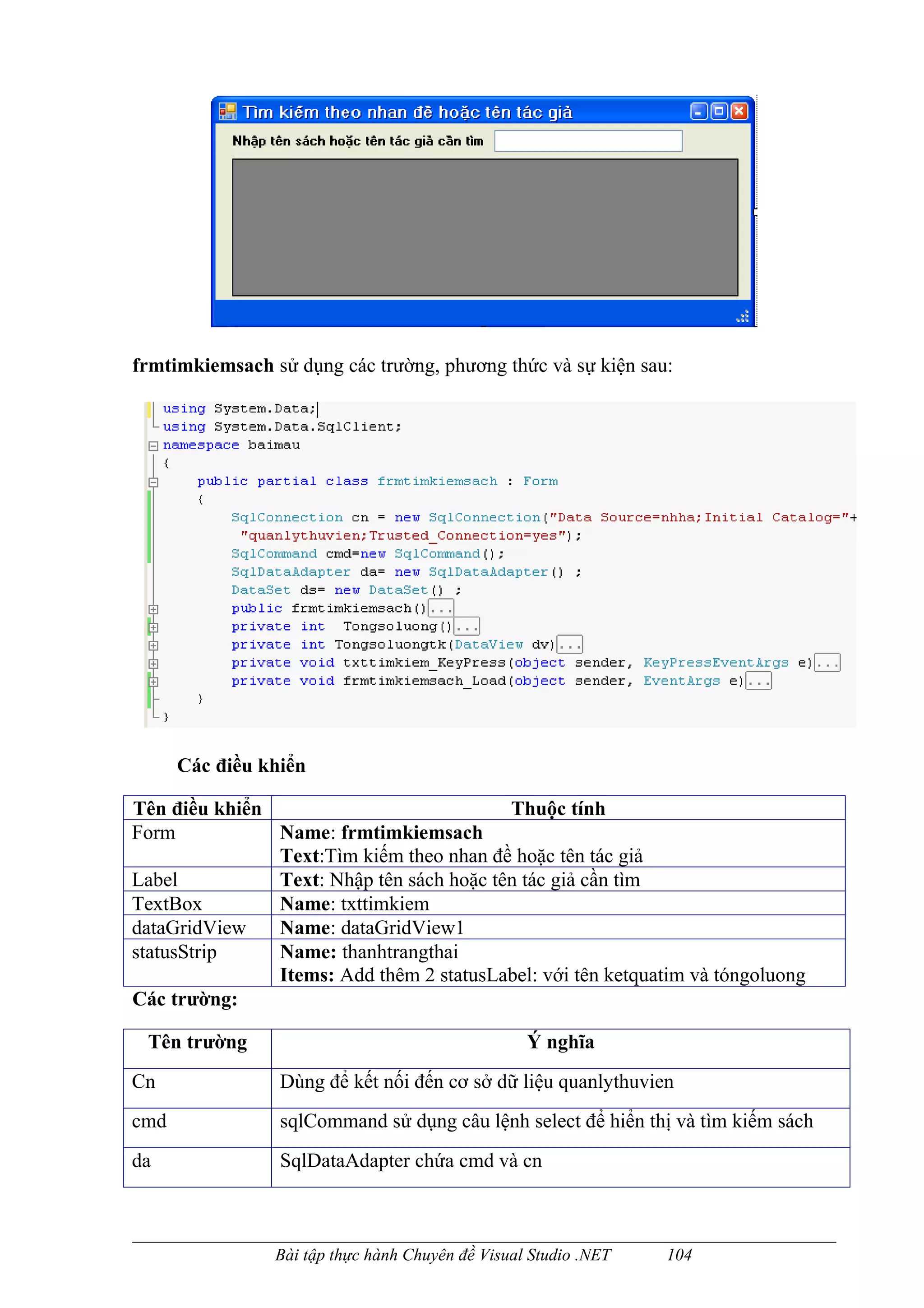 frmtimkiemsach sử dụng các trường, phương thức và sự kiện sau:




      Các điều khiển

Tên điều khiển                            Thuộc tính
Form           Name: frmtimkiemsach
               Text:Tìm kiếm theo nhan đề hoặc tên tác giả
Label          Text: Nhập tên sách hoặc tên tác giả cần tìm
TextBox        Name: txttimkiem
dataGridView   Name: dataGridView1
statusStrip    Name: thanhtrangthai
               Items: Add thêm 2 statusLabel: với tên ketquatim và tóngoluong
Các trường:

 Tên trường                                       Ý nghĩa
Cn               Dùng để kết nối đến cơ sở dữ liệu quanlythuvien
cmd              sqlCommand sử dụng câu lệnh select để hiển thị và tìm kiếm sách
da               SqlDataAdapter chứa cmd và cn



                Bài tập thực hành Chuyên đề Visual Studio .NET   104
 