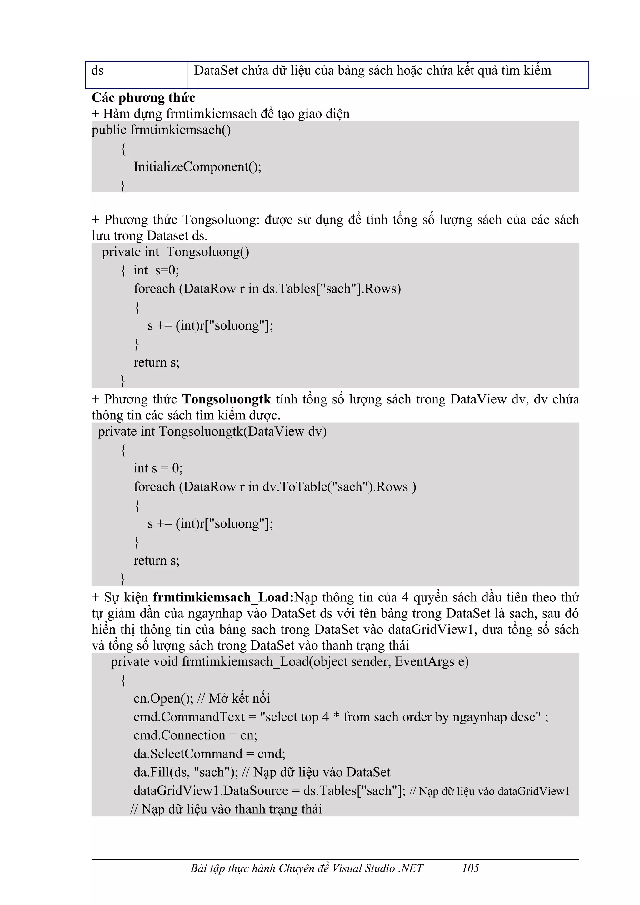 ds                DataSet chứa dữ liệu của bảng sách hoặc chứa kết quả tìm kiếm
Các phương thức
+ Hàm dựng frmtimkiemsach để tạo giao diện
public frmtimkiemsach()
     {
        InitializeComponent();
     }

+ Phương thức Tongsoluong: được sử dụng để tính tổng số lượng sách của các sách
lưu trong Dataset ds.
  private int Tongsoluong()
     { int s=0;
         foreach (DataRow r in ds.Tables["sach"].Rows)
         {
            s += (int)r["soluong"];
         }
         return s;
     }
+ Phương thức Tongsoluongtk tính tổng số lượng sách trong DataView dv, dv chứa
thông tin các sách tìm kiếm được.
 private int Tongsoluongtk(DataView dv)
     {
         int s = 0;
         foreach (DataRow r in dv.ToTable("sach").Rows )
         {
            s += (int)r["soluong"];
         }
         return s;
     }
+ Sự kiện frmtimkiemsach_Load:Nạp thông tin của 4 quyển sách đầu tiên theo thứ
tự giảm dần của ngaynhap vào DataSet ds với tên bảng trong DataSet là sach, sau đó
hiển thị thông tin của bảng sach trong DataSet vào dataGridView1, đưa tổng số sách
và tổng số lượng sách trong DataSet vào thanh trạng thái
    private void frmtimkiemsach_Load(object sender, EventArgs e)
     {
         cn.Open(); // Mở kết nối
         cmd.CommandText = "select top 4 * from sach order by ngaynhap desc" ;
         cmd.Connection = cn;
         da.SelectCommand = cmd;
         da.Fill(ds, "sach"); // Nạp dữ liệu vào DataSet
         dataGridView1.DataSource = ds.Tables["sach"]; // Nạp dữ liệu vào dataGridView1
        // Nạp dữ liệu vào thanh trạng thái



                 Bài tập thực hành Chuyên đề Visual Studio .NET   105
 