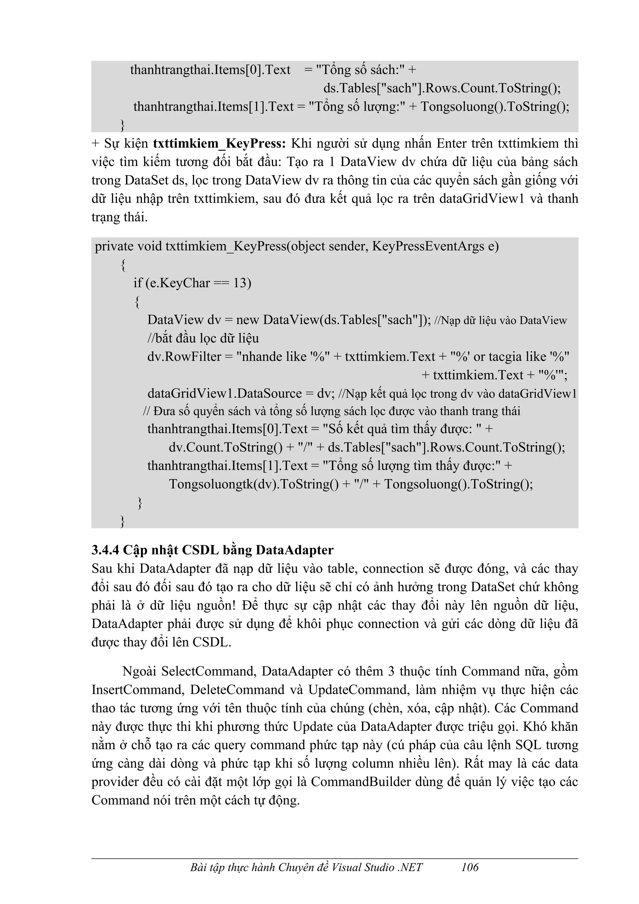 thanhtrangthai.Items[0].Text  = "Tổng số sách:" +
                                         ds.Tables["sach"].Rows.Count.ToString();
        thanhtrangthai.Items[1].Text = "Tổng số lượng:" + Tongsoluong().ToString();
     }
+ Sự kiện txttimkiem_KeyPress: Khi người sử dụng nhấn Enter trên txttimkiem thì
việc tìm kiếm tương đối bắt đầu: Tạo ra 1 DataView dv chứa dữ liệu của bảng sách
trong DataSet ds, lọc trong DataView dv ra thông tin của các quyển sách gần giống với
dữ liệu nhập trên txttimkiem, sau đó đưa kết quả lọc ra trên dataGridView1 và thanh
trạng thái.

private void txttimkiem_KeyPress(object sender, KeyPressEventArgs e)
    {
       if (e.KeyChar == 13)
       {
          DataView dv = new DataView(ds.Tables["sach"]); //Nạp dữ liệu vào DataView
          //bắt đầu lọc dữ liệu
          dv.RowFilter = "nhande like '%" + txttimkiem.Text + "%' or tacgia like '%"
                                                         + txttimkiem.Text + "%'";
          dataGridView1.DataSource = dv; //Nạp kết quả lọc trong dv vào dataGridView1
          // Đưa số quyển sách và tổng số lượng sách lọc được vào thanh trang thái
             thanhtrangthai.Items[0].Text = "Số kết quả tìm thấy được: " +
                 dv.Count.ToString() + "/" + ds.Tables["sach"].Rows.Count.ToString();
             thanhtrangthai.Items[1].Text = "Tổng số lượng tìm thấy được:" +
                 Tongsoluongtk(dv).ToString() + "/" + Tongsoluong().ToString();
         }
    }

3.4.4 Cập nhật CSDL bằng DataAdapter
Sau khi DataAdapter đã nạp dữ liệu vào table, connection sẽ được đóng, và các thay
đổi sau đó đối sau đó tạo ra cho dữ liệu sẽ chỉ có ảnh hưởng trong DataSet chứ không
phải là ở dữ liệu nguồn! Để thực sự cập nhật các thay đổi này lên nguồn dữ liệu,
DataAdapter phải được sử dụng để khôi phục connection và gửi các dòng dữ liệu đã
được thay đổi lên CSDL.

      Ngoài SelectCommand, DataAdapter có thêm 3 thuộc tính Command nữa, gồm
InsertCommand, DeleteCommand và UpdateCommand, làm nhiệm vụ thực hiện các
thao tác tương ứng với tên thuộc tính của chúng (chèn, xóa, cập nhật). Các Command
này được thực thi khi phương thức Update của DataAdapter được triệu gọi. Khó khăn
nằm ở chỗ tạo ra các query command phức tạp này (cú pháp của câu lệnh SQL tương
ứng càng dài dòng và phức tạp khi số lượng column nhiều lên). Rất may là các data
provider đều có cài đặt một lớp gọi là CommandBuilder dùng để quản lý việc tạo các
Command nói trên một cách tự động.



                    Bài tập thực hành Chuyên đề Visual Studio .NET    106
 