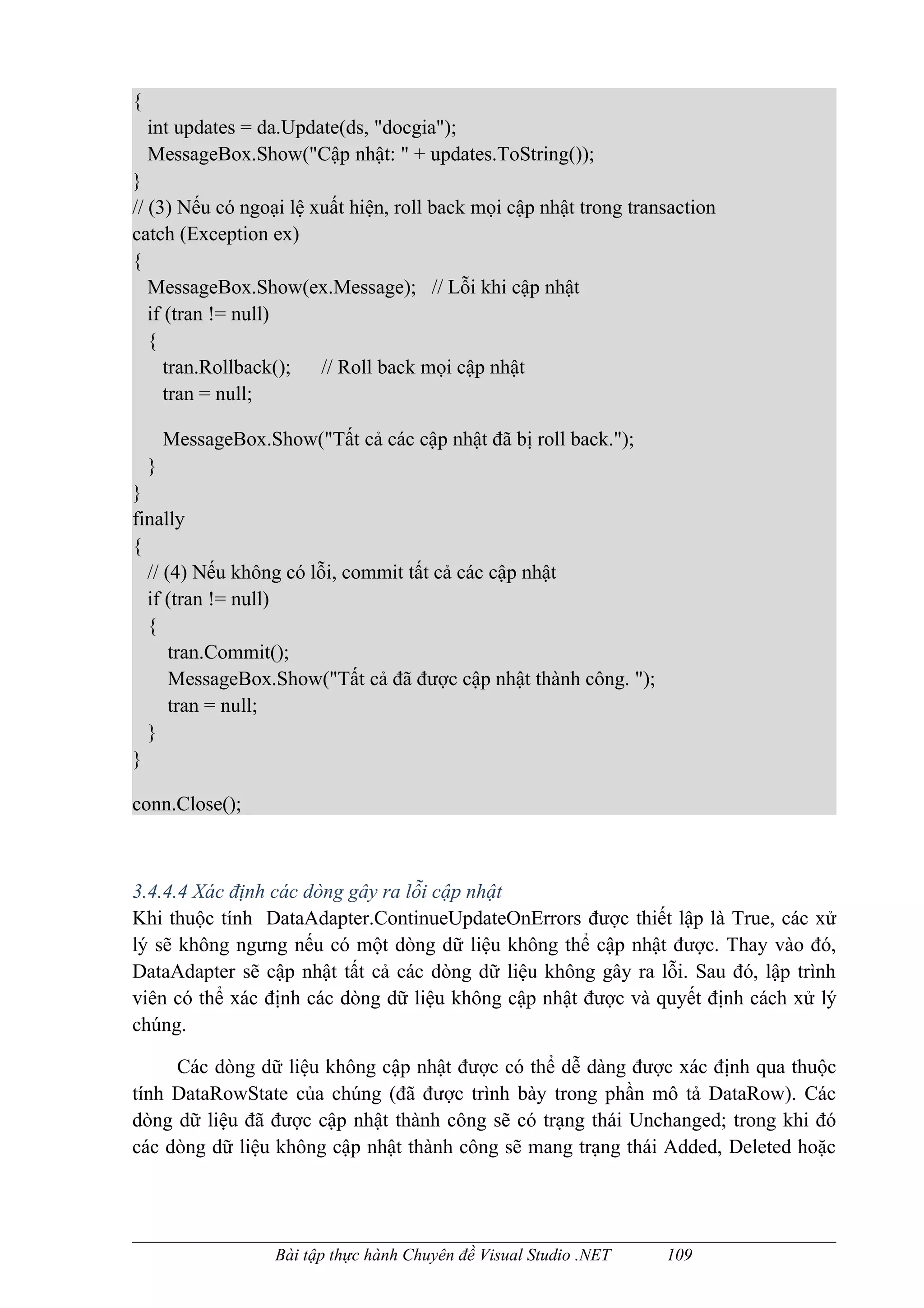 {
    int updates = da.Update(ds, "docgia");
    MessageBox.Show("Cập nhật: " + updates.ToString());
}
// (3) Nếu có ngoại lệ xuất hiện, roll back mọi cập nhật trong transaction
catch (Exception ex)
{
   MessageBox.Show(ex.Message); // Lỗi khi cập nhật
   if (tran != null)
   {
      tran.Rollback();  // Roll back mọi cập nhật
      tran = null;

        MessageBox.Show("Tất cả các cập nhật đã bị roll back.");
    }
}
finally
{
  // (4) Nếu không có lỗi, commit tất cả các cập nhật
  if (tran != null)
  {
      tran.Commit();
      MessageBox.Show("Tất cả đã được cập nhật thành công. ");
      tran = null;
  }
}

conn.Close();



3.4.4.4 Xác định các dòng gây ra lỗi cập nhật
Khi thuộc tính DataAdapter.ContinueUpdateOnErrors được thiết lập là True, các xử
lý sẽ không ngưng nếu có một dòng dữ liệu không thể cập nhật được. Thay vào đó,
DataAdapter sẽ cập nhật tất cả các dòng dữ liệu không gây ra lỗi. Sau đó, lập trình
viên có thể xác định các dòng dữ liệu không cập nhật được và quyết định cách xử lý
chúng.

     Các dòng dữ liệu không cập nhật được có thể dễ dàng được xác định qua thuộc
tính DataRowState của chúng (đã được trình bày trong phần mô tả DataRow). Các
dòng dữ liệu đã được cập nhật thành công sẽ có trạng thái Unchanged; trong khi đó
các dòng dữ liệu không cập nhật thành công sẽ mang trạng thái Added, Deleted hoặc




                     Bài tập thực hành Chuyên đề Visual Studio .NET   109
 