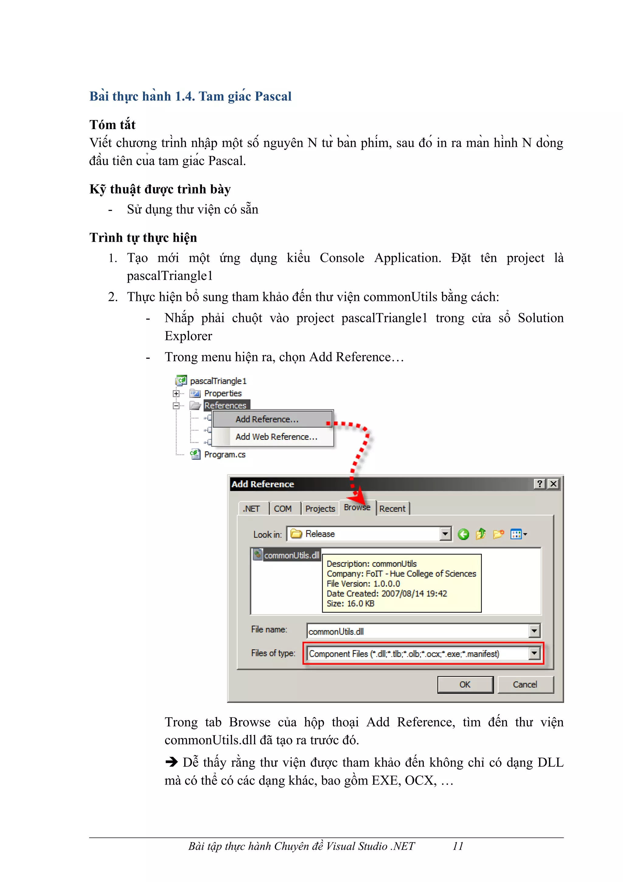 Bài thực hành 1.4. Tam giác Pascal

Tóm tắt
Viết chương trình nhập một số nguyên N từ bàn phím, sau đó in ra màn hình N dòng
đầu tiên của tam giác Pascal.

Kỹ thuật được trình bày
  - Sử dụng thư viện có sẵn

Trình tự thực hiện
   1. Tạo mới một ứng dụng kiểu Console Application. Đặt tên project là
      pascalTriangle1
   2. Thực hiện bổ sung tham khảo đến thư viện commonUtils bằng cách:
          -   Nhắp phải chuột vào project pascalTriangle1 trong cửa sổ Solution
              Explorer
          -   Trong menu hiện ra, chọn Add Reference…




              Trong tab Browse của hộp thoại Add Reference, tìm đến thư viện
              commonUtils.dll đã tạo ra trước đó.
               Dễ thấy rằng thư viện được tham khảo đến không chỉ có dạng DLL
              mà có thể có các dạng khác, bao gồm EXE, OCX, …



                   Bài tập thực hành Chuyên đề Visual Studio .NET     11
 
