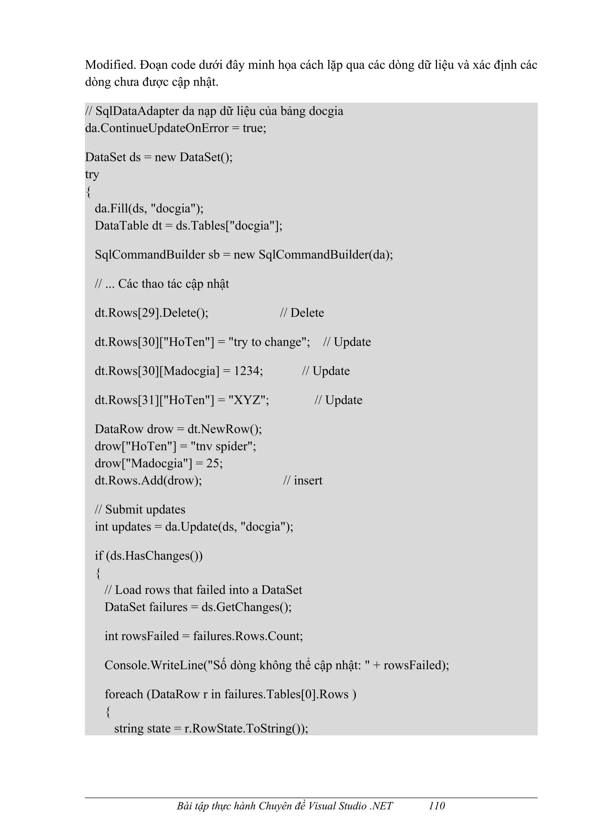 Modified. Đoạn code dưới đây minh họa cách lặp qua các dòng dữ liệu và xác định các
dòng chưa được cập nhật.

// SqlDataAdapter da nạp dữ liệu của bảng docgia
da.ContinueUpdateOnError = true;

DataSet ds = new DataSet();
try
{
  da.Fill(ds, "docgia");
  DataTable dt = ds.Tables["docgia"];

 SqlCommandBuilder sb = new SqlCommandBuilder(da);

 // ... Các thao tác cập nhật

 dt.Rows[29].Delete();                  // Delete

 dt.Rows[30]["HoTen"] = "try to change";            // Update

 dt.Rows[30][Madocgia] = 1234;              // Update

 dt.Rows[31]["HoTen"] = "XYZ";                 // Update

 DataRow drow = dt.NewRow();
 drow["HoTen"] = "tnv spider";
 drow["Madocgia"] = 25;
 dt.Rows.Add(drow);                     // insert

 // Submit updates
 int updates = da.Update(ds, "docgia");

 if (ds.HasChanges())
 {
    // Load rows that failed into a DataSet
    DataSet failures = ds.GetChanges();

   int rowsFailed = failures.Rows.Count;

   Console.WriteLine("Số dòng không thể cập nhật: " + rowsFailed);

   foreach (DataRow r in failures.Tables[0].Rows )
   {
     string state = r.RowState.ToString());




                  Bài tập thực hành Chuyên đề Visual Studio .NET   110
 