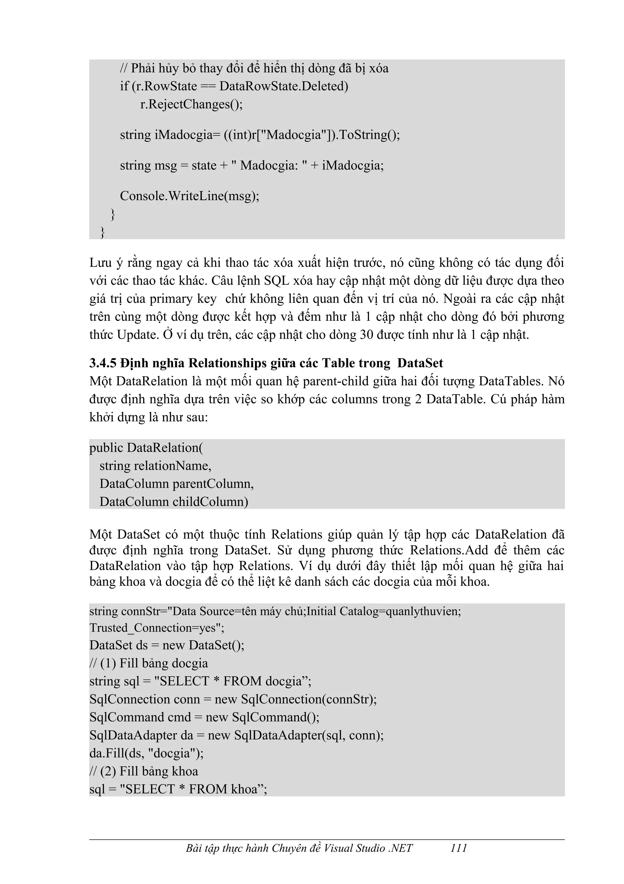 // Phải hủy bỏ thay đổi để hiển thị dòng đã bị xóa
         if (r.RowState == DataRowState.Deleted)
              r.RejectChanges();

         string iMadocgia= ((int)r["Madocgia"]).ToString();

         string msg = state + " Madocgia: " + iMadocgia;

         Console.WriteLine(msg);
     }
 }

Lưu ý rằng ngay cả khi thao tác xóa xuất hiện trước, nó cũng không có tác dụng đối
với các thao tác khác. Câu lệnh SQL xóa hay cập nhật một dòng dữ liệu được dựa theo
giá trị của primary key chứ không liên quan đến vị trí của nó. Ngoài ra các cập nhật
trên cùng một dòng được kết hợp và đếm như là 1 cập nhật cho dòng đó bởi phương
thức Update. Ở ví dụ trên, các cập nhật cho dòng 30 được tính như là 1 cập nhật.

3.4.5 Định nghĩa Relationships giữa các Table trong DataSet
Một DataRelation là một mối quan hệ parent-child giữa hai đối tượng DataTables. Nó
được định nghĩa dựa trên việc so khớp các columns trong 2 DataTable. Cú pháp hàm
khởi dựng là như sau:

public DataRelation(
 string relationName,
 DataColumn parentColumn,
 DataColumn childColumn)

Một DataSet có một thuộc tính Relations giúp quản lý tập hợp các DataRelation đã
được định nghĩa trong DataSet. Sử dụng phương thức Relations.Add để thêm các
DataRelation vào tập hợp Relations. Ví dụ dưới đây thiết lập mối quan hệ giữa hai
bảng khoa và docgia để có thể liệt kê danh sách các docgia của mỗi khoa.

string connStr="Data Source=tên máy chủ;Initial Catalog=quanlythuvien;
Trusted_Connection=yes";
DataSet ds = new DataSet();
// (1) Fill bảng docgia
string sql = "SELECT * FROM docgia”;
SqlConnection conn = new SqlConnection(connStr);
SqlCommand cmd = new SqlCommand();
SqlDataAdapter da = new SqlDataAdapter(sql, conn);
da.Fill(ds, "docgia");
// (2) Fill bảng khoa
sql = "SELECT * FROM khoa”;



                     Bài tập thực hành Chuyên đề Visual Studio .NET   111
 
