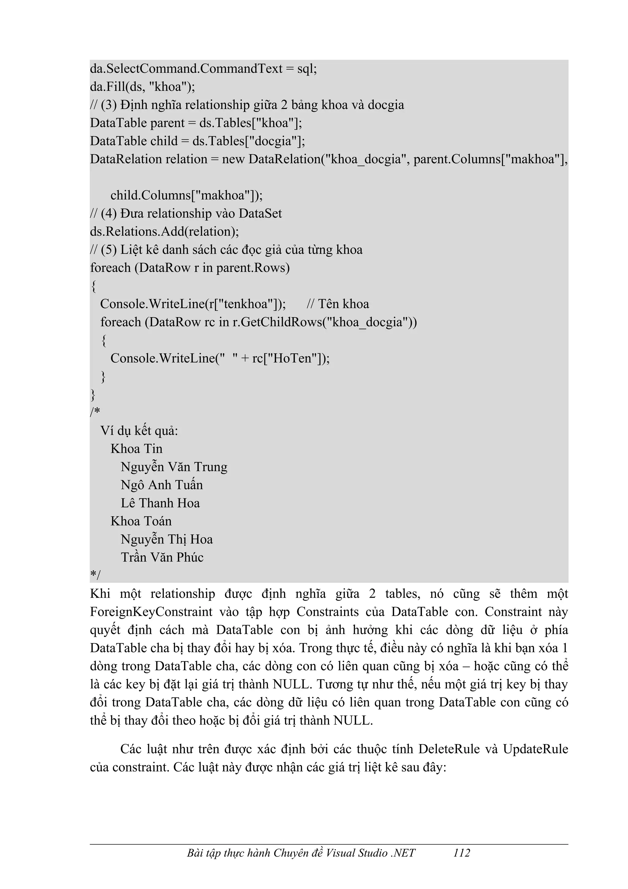 da.SelectCommand.CommandText = sql;
da.Fill(ds, "khoa");
// (3) Định nghĩa relationship giữa 2 bảng khoa và docgia
DataTable parent = ds.Tables["khoa"];
DataTable child = ds.Tables["docgia"];
DataRelation relation = new DataRelation("khoa_docgia", parent.Columns["makhoa"],

     child.Columns["makhoa"]);
// (4) Đưa relationship vào DataSet
ds.Relations.Add(relation);
// (5) Liệt kê danh sách các đọc giả của từng khoa
foreach (DataRow r in parent.Rows)
{
   Console.WriteLine(r["tenkhoa"]);        // Tên khoa
   foreach (DataRow rc in r.GetChildRows("khoa_docgia"))
   {
     Console.WriteLine(" " + rc["HoTen"]);
   }
}
/*
   Ví dụ kết quả:
     Khoa Tin
       Nguyễn Văn Trung
       Ngô Anh Tuấn
       Lê Thanh Hoa
     Khoa Toán
       Nguyễn Thị Hoa
       Trần Văn Phúc
*/
Khi một relationship được định nghĩa giữa 2 tables, nó cũng sẽ thêm một
ForeignKeyConstraint vào tập hợp Constraints của DataTable con. Constraint này
quyết định cách mà DataTable con bị ảnh hưởng khi các dòng dữ liệu ở phía
DataTable cha bị thay đổi hay bị xóa. Trong thực tế, điều này có nghĩa là khi bạn xóa 1
dòng trong DataTable cha, các dòng con có liên quan cũng bị xóa – hoặc cũng có thể
là các key bị đặt lại giá trị thành NULL. Tương tự như thế, nếu một giá trị key bị thay
đổi trong DataTable cha, các dòng dữ liệu có liên quan trong DataTable con cũng có
thể bị thay đổi theo hoặc bị đổi giá trị thành NULL.

     Các luật như trên được xác định bởi các thuộc tính DeleteRule và UpdateRule
của constraint. Các luật này được nhận các giá trị liệt kê sau đây:




                 Bài tập thực hành Chuyên đề Visual Studio .NET   112
 