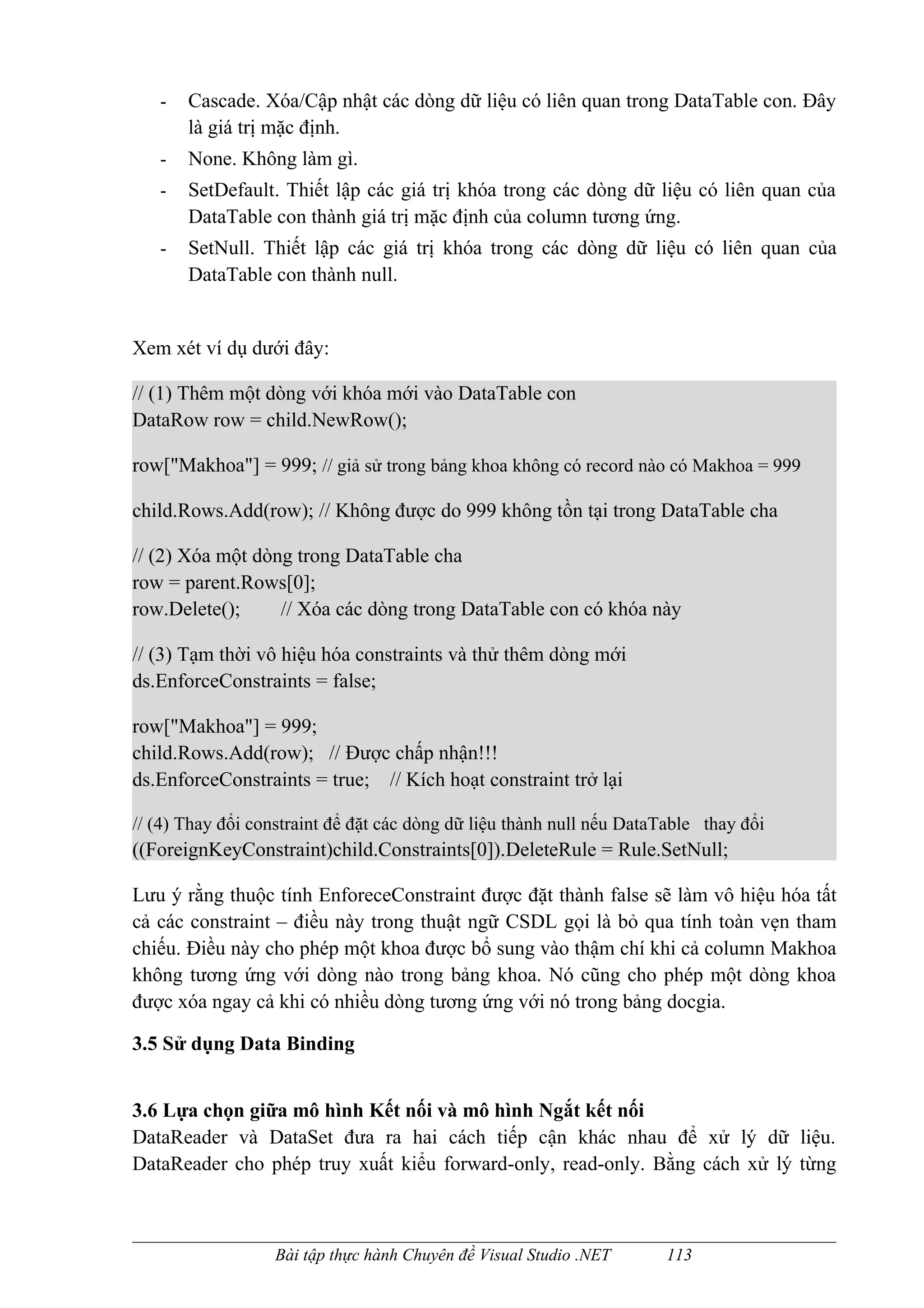 -   Cascade. Xóa/Cập nhật các dòng dữ liệu có liên quan trong DataTable con. Đây
       là giá trị mặc định.
   -   None. Không làm gì.
   -   SetDefault. Thiết lập các giá trị khóa trong các dòng dữ liệu có liên quan của
       DataTable con thành giá trị mặc định của column tương ứng.
   -   SetNull. Thiết lập các giá trị khóa trong các dòng dữ liệu có liên quan của
       DataTable con thành null.


Xem xét ví dụ dưới đây:

// (1) Thêm một dòng với khóa mới vào DataTable con
DataRow row = child.NewRow();

row["Makhoa"] = 999; // giả sử trong bảng khoa không có record nào có Makhoa = 999

child.Rows.Add(row); // Không được do 999 không tồn tại trong DataTable cha

// (2) Xóa một dòng trong DataTable cha
row = parent.Rows[0];
row.Delete();     // Xóa các dòng trong DataTable con có khóa này

// (3) Tạm thời vô hiệu hóa constraints và thử thêm dòng mới
ds.EnforceConstraints = false;

row["Makhoa"] = 999;
child.Rows.Add(row); // Được chấp nhận!!!
ds.EnforceConstraints = true; // Kích hoạt constraint trở lại

// (4) Thay đổi constraint để đặt các dòng dữ liệu thành null nếu DataTable thay đổi
((ForeignKeyConstraint)child.Constraints[0]).DeleteRule = Rule.SetNull;

Lưu ý rằng thuộc tính EnforeceConstraint được đặt thành false sẽ làm vô hiệu hóa tất
cả các constraint – điều này trong thuật ngữ CSDL gọi là bỏ qua tính toàn vẹn tham
chiếu. Điều này cho phép một khoa được bổ sung vào thậm chí khi cả column Makhoa
không tương ứng với dòng nào trong bảng khoa. Nó cũng cho phép một dòng khoa
được xóa ngay cả khi có nhiều dòng tương ứng với nó trong bảng docgia.

3.5 Sử dụng Data Binding


3.6 Lựa chọn giữa mô hình Kết nối và mô hình Ngắt kết nối
DataReader và DataSet đưa ra hai cách tiếp cận khác nhau để xử lý dữ liệu.
DataReader cho phép truy xuất kiểu forward-only, read-only. Bằng cách xử lý từng



                  Bài tập thực hành Chuyên đề Visual Studio .NET      113
 