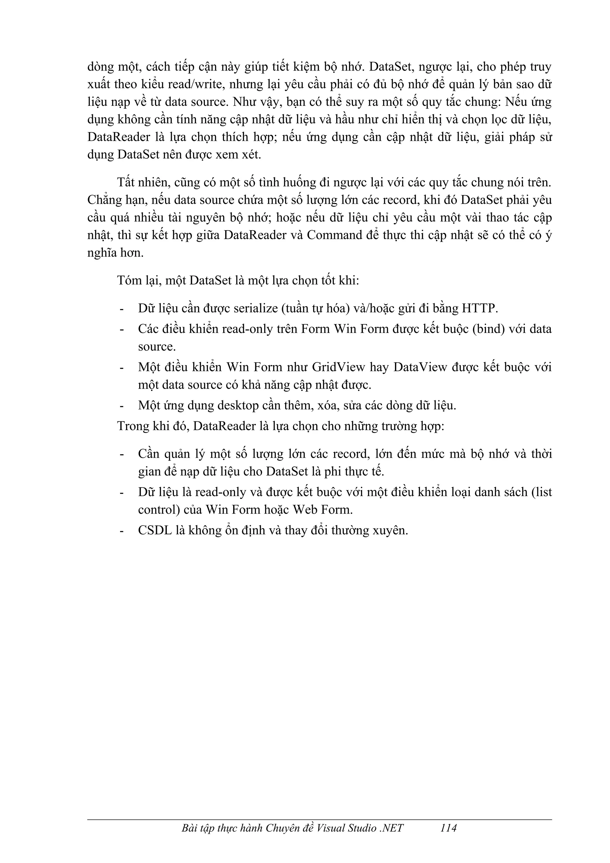 dòng một, cách tiếp cận này giúp tiết kiệm bộ nhớ. DataSet, ngược lại, cho phép truy
xuất theo kiểu read/write, nhưng lại yêu cầu phải có đủ bộ nhớ để quản lý bản sao dữ
liệu nạp về từ data source. Như vậy, bạn có thể suy ra một số quy tắc chung: Nếu ứng
dụng không cần tính năng cập nhật dữ liệu và hầu như chỉ hiển thị và chọn lọc dữ liệu,
DataReader là lựa chọn thích hợp; nếu ứng dụng cần cập nhật dữ liệu, giải pháp sử
dụng DataSet nên được xem xét.

      Tất nhiên, cũng có một số tình huống đi ngược lại với các quy tắc chung nói trên.
Chẳng hạn, nếu data source chứa một số lượng lớn các record, khi đó DataSet phải yêu
cầu quá nhiều tài nguyên bộ nhớ; hoặc nếu dữ liệu chỉ yêu cầu một vài thao tác cập
nhật, thì sự kết hợp giữa DataReader và Command để thực thi cập nhật sẽ có thể có ý
nghĩa hơn.

     Tóm lại, một DataSet là một lựa chọn tốt khi:

      -   Dữ liệu cần được serialize (tuần tự hóa) và/hoặc gửi đi bằng HTTP.
      -   Các điều khiển read-only trên Form Win Form được kết buộc (bind) với data
          source.
      -   Một điều khiển Win Form như GridView hay DataView được kết buộc với
          một data source có khả năng cập nhật được.
      -   Một ứng dụng desktop cần thêm, xóa, sửa các dòng dữ liệu.
     Trong khi đó, DataReader là lựa chọn cho những trường hợp:

      -   Cần quản lý một số lượng lớn các record, lớn đến mức mà bộ nhớ và thời
          gian để nạp dữ liệu cho DataSet là phi thực tế.
      -   Dữ liệu là read-only và được kết buộc với một điều khiển loại danh sách (list
          control) của Win Form hoặc Web Form.
      -   CSDL là không ổn định và thay đổi thường xuyên.




                  Bài tập thực hành Chuyên đề Visual Studio .NET   114
 