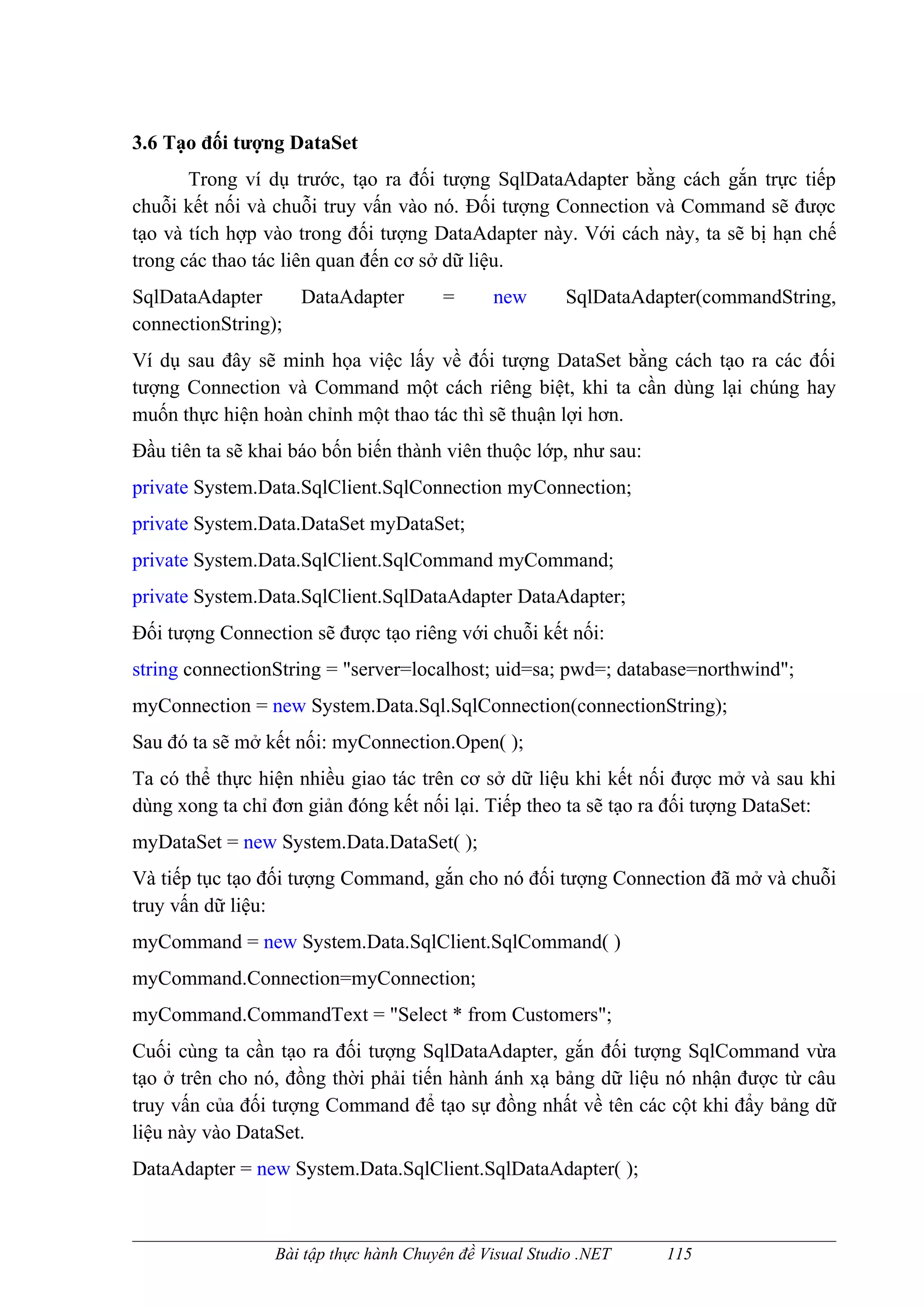 3.6 Tạo đối tượng DataSet
       Trong ví dụ trước, tạo ra đối tượng SqlDataAdapter bằng cách gắn trực tiếp
chuỗi kết nối và chuỗi truy vấn vào nó. Đối tượng Connection và Command sẽ được
tạo và tích hợp vào trong đối tượng DataAdapter này. Với cách này, ta sẽ bị hạn chế
trong các thao tác liên quan đến cơ sở dữ liệu.
SqlDataAdapter     DataAdapter          =     new       SqlDataAdapter(commandString,
connectionString);
Ví dụ sau đây sẽ minh họa việc lấy về đối tượng DataSet bằng cách tạo ra các đối
tượng Connection và Command một cách riêng biệt, khi ta cần dùng lại chúng hay
muốn thực hiện hoàn chỉnh một thao tác thì sẽ thuận lợi hơn.
Đầu tiên ta sẽ khai báo bốn biến thành viên thuộc lớp, như sau:
private System.Data.SqlClient.SqlConnection myConnection;
private System.Data.DataSet myDataSet;
private System.Data.SqlClient.SqlCommand myCommand;
private System.Data.SqlClient.SqlDataAdapter DataAdapter;
Đối tượng Connection sẽ được tạo riêng với chuỗi kết nối:
string connectionString = "server=localhost; uid=sa; pwd=; database=northwind";
myConnection = new System.Data.Sql.SqlConnection(connectionString);
Sau đó ta sẽ mở kết nối: myConnection.Open( );
Ta có thể thực hiện nhiều giao tác trên cơ sở dữ liệu khi kết nối được mở và sau khi
dùng xong ta chỉ đơn giản đóng kết nối lại. Tiếp theo ta sẽ tạo ra đối tượng DataSet:
myDataSet = new System.Data.DataSet( );
Và tiếp tục tạo đối tượng Command, gắn cho nó đối tượng Connection đã mở và chuỗi
truy vấn dữ liệu:
myCommand = new System.Data.SqlClient.SqlCommand( )
myCommand.Connection=myConnection;
myCommand.CommandText = "Select * from Customers";
Cuối cùng ta cần tạo ra đối tượng SqlDataAdapter, gắn đối tượng SqlCommand vừa
tạo ở trên cho nó, đồng thời phải tiến hành ánh xạ bảng dữ liệu nó nhận được từ câu
truy vấn của đối tượng Command để tạo sự đồng nhất về tên các cột khi đẩy bảng dữ
liệu này vào DataSet.
DataAdapter = new System.Data.SqlClient.SqlDataAdapter( );



                 Bài tập thực hành Chuyên đề Visual Studio .NET   115
 