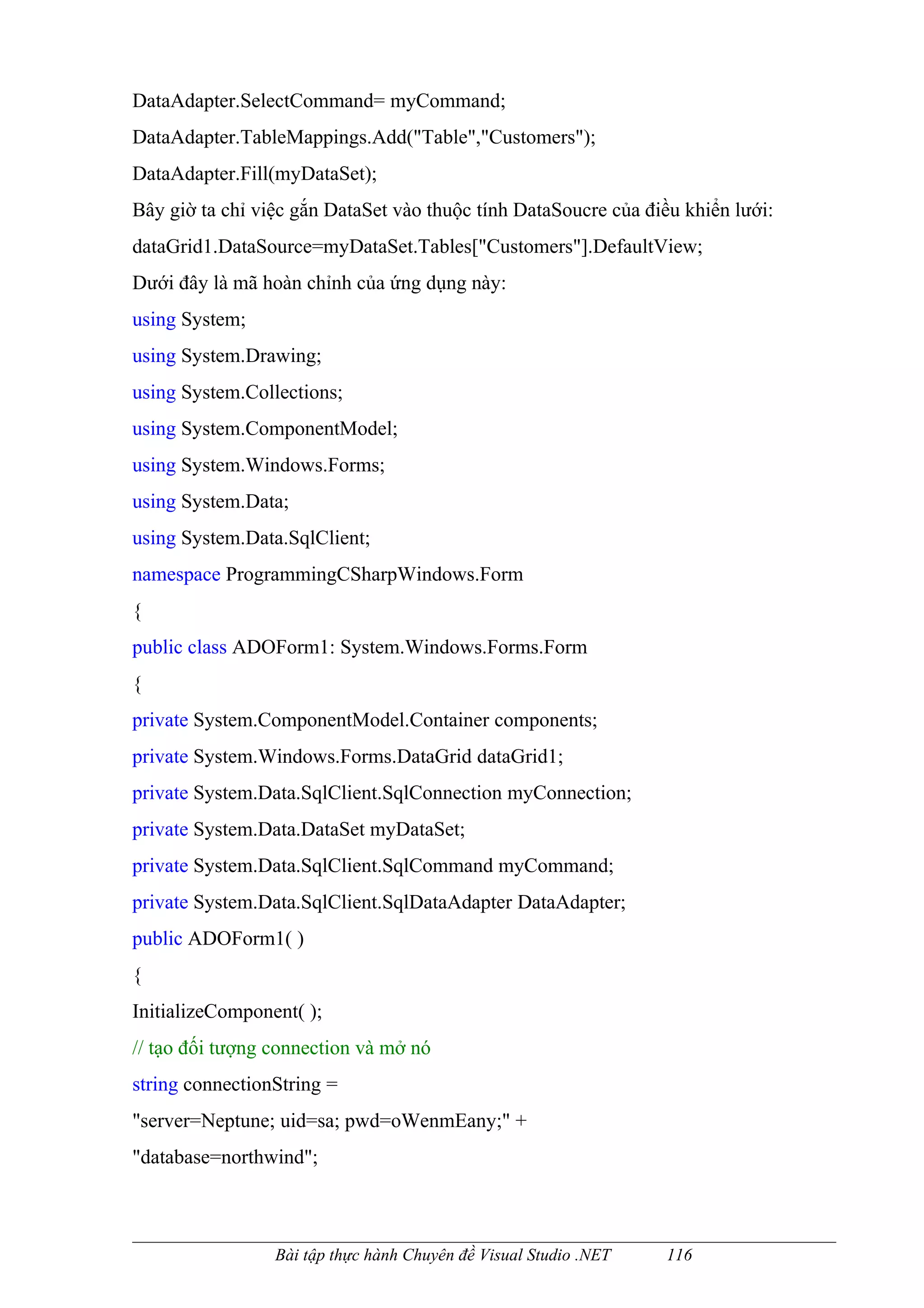 DataAdapter.SelectCommand= myCommand;
DataAdapter.TableMappings.Add("Table","Customers");
DataAdapter.Fill(myDataSet);
Bây giờ ta chỉ việc gắn DataSet vào thuộc tính DataSoucre của điều khiển lưới:
dataGrid1.DataSource=myDataSet.Tables["Customers"].DefaultView;
Dưới đây là mã hoàn chỉnh của ứng dụng này:
using System;
using System.Drawing;
using System.Collections;
using System.ComponentModel;
using System.Windows.Forms;
using System.Data;
using System.Data.SqlClient;
namespace ProgrammingCSharpWindows.Form
{
public class ADOForm1: System.Windows.Forms.Form
{
private System.ComponentModel.Container components;
private System.Windows.Forms.DataGrid dataGrid1;
private System.Data.SqlClient.SqlConnection myConnection;
private System.Data.DataSet myDataSet;
private System.Data.SqlClient.SqlCommand myCommand;
private System.Data.SqlClient.SqlDataAdapter DataAdapter;
public ADOForm1( )
{
InitializeComponent( );
// tạo đối tượng connection và mở nó
string connectionString =
"server=Neptune; uid=sa; pwd=oWenmEany;" +
"database=northwind";



                 Bài tập thực hành Chuyên đề Visual Studio .NET   116
 