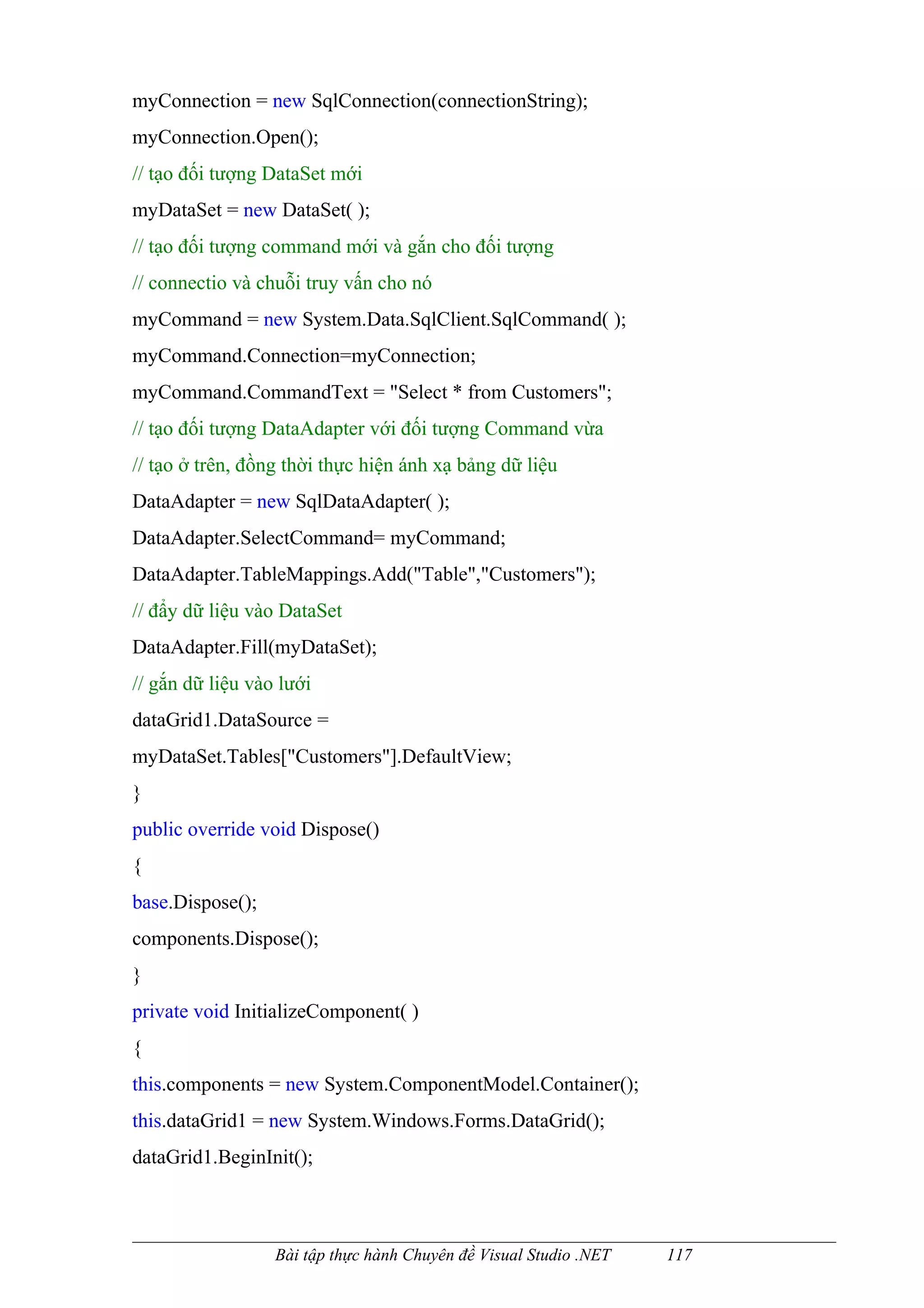 myConnection = new SqlConnection(connectionString);
myConnection.Open();
// tạo đối tượng DataSet mới
myDataSet = new DataSet( );
// tạo đối tượng command mới và gắn cho đối tượng
// connectio và chuỗi truy vấn cho nó
myCommand = new System.Data.SqlClient.SqlCommand( );
myCommand.Connection=myConnection;
myCommand.CommandText = "Select * from Customers";
// tạo đối tượng DataAdapter với đối tượng Command vừa
// tạo ở trên, đồng thời thực hiện ánh xạ bảng dữ liệu
DataAdapter = new SqlDataAdapter( );
DataAdapter.SelectCommand= myCommand;
DataAdapter.TableMappings.Add("Table","Customers");
// đẩy dữ liệu vào DataSet
DataAdapter.Fill(myDataSet);
// gắn dữ liệu vào lưới
dataGrid1.DataSource =
myDataSet.Tables["Customers"].DefaultView;
}
public override void Dispose()
{
base.Dispose();
components.Dispose();
}
private void InitializeComponent( )
{
this.components = new System.ComponentModel.Container();
this.dataGrid1 = new System.Windows.Forms.DataGrid();
dataGrid1.BeginInit();



                  Bài tập thực hành Chuyên đề Visual Studio .NET   117
 