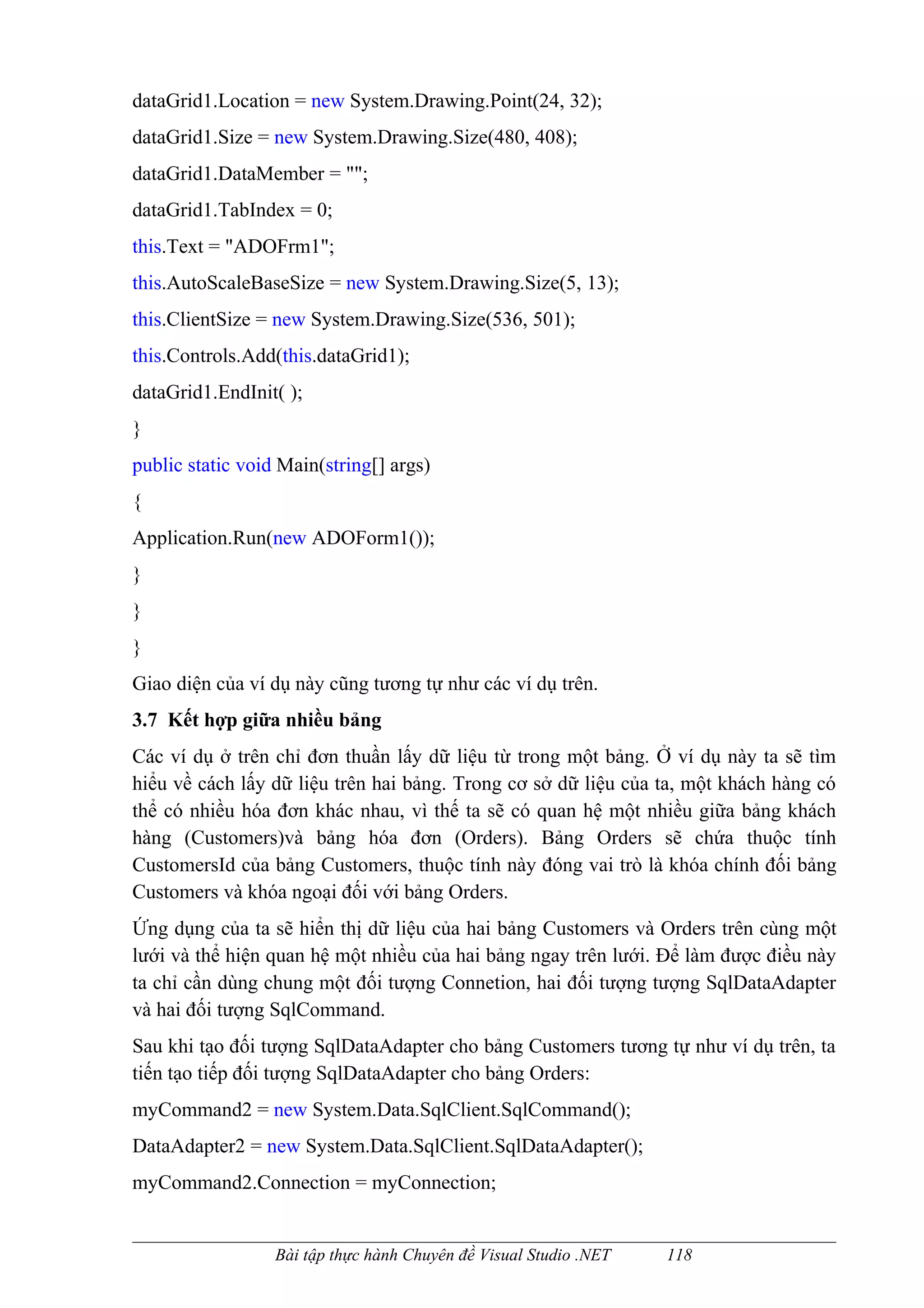 dataGrid1.Location = new System.Drawing.Point(24, 32);
dataGrid1.Size = new System.Drawing.Size(480, 408);
dataGrid1.DataMember = "";
dataGrid1.TabIndex = 0;
this.Text = "ADOFrm1";
this.AutoScaleBaseSize = new System.Drawing.Size(5, 13);
this.ClientSize = new System.Drawing.Size(536, 501);
this.Controls.Add(this.dataGrid1);
dataGrid1.EndInit( );
}
public static void Main(string[] args)
{
Application.Run(new ADOForm1());
}
}
}
Giao diện của ví dụ này cũng tương tự như các ví dụ trên.
3.7 Kết hợp giữa nhiều bảng
Các ví dụ ở trên chỉ đơn thuần lấy dữ liệu từ trong một bảng. Ở ví dụ này ta sẽ tìm
hiểu về cách lấy dữ liệu trên hai bảng. Trong cơ sở dữ liệu của ta, một khách hàng có
thể có nhiều hóa đơn khác nhau, vì thế ta sẽ có quan hệ một nhiều giữa bảng khách
hàng (Customers)và bảng hóa đơn (Orders). Bảng Orders sẽ chứa thuộc tính
CustomersId của bảng Customers, thuộc tính này đóng vai trò là khóa chính đối bảng
Customers và khóa ngoại đối với bảng Orders.
Ứng dụng của ta sẽ hiển thị dữ liệu của hai bảng Customers và Orders trên cùng một
lưới và thể hiện quan hệ một nhiều của hai bảng ngay trên lưới. Để làm được điều này
ta chỉ cần dùng chung một đối tượng Connetion, hai đối tượng tượng SqlDataAdapter
và hai đối tượng SqlCommand.
Sau khi tạo đối tượng SqlDataAdapter cho bảng Customers tương tự như ví dụ trên, ta
tiến tạo tiếp đối tượng SqlDataAdapter cho bảng Orders:
myCommand2 = new System.Data.SqlClient.SqlCommand();
DataAdapter2 = new System.Data.SqlClient.SqlDataAdapter();
myCommand2.Connection = myConnection;


                  Bài tập thực hành Chuyên đề Visual Studio .NET   118
 