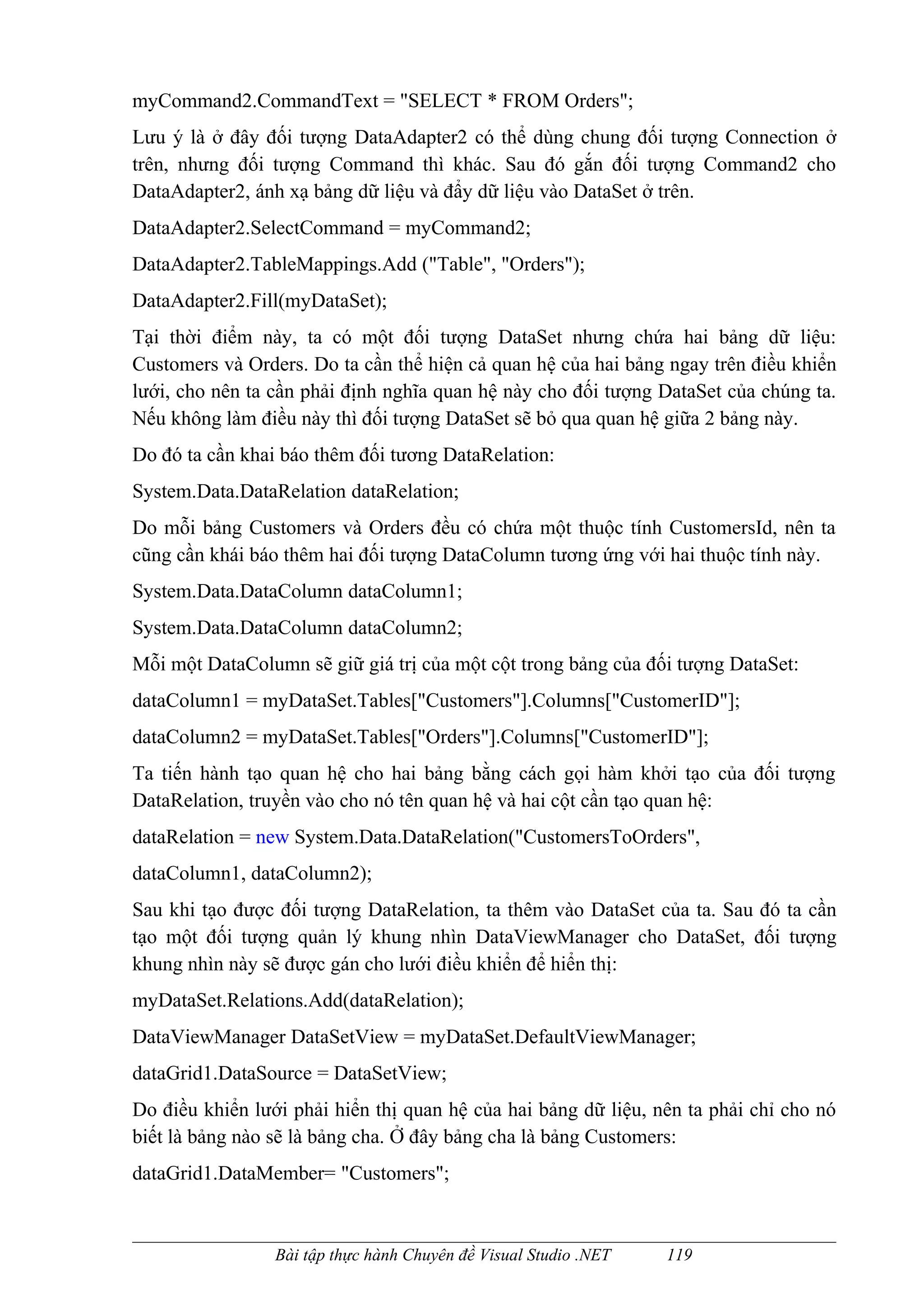 myCommand2.CommandText = "SELECT * FROM Orders";
Lưu ý là ở đây đối tượng DataAdapter2 có thể dùng chung đối tượng Connection ở
trên, nhưng đối tượng Command thì khác. Sau đó gắn đối tượng Command2 cho
DataAdapter2, ánh xạ bảng dữ liệu và đẩy dữ liệu vào DataSet ở trên.
DataAdapter2.SelectCommand = myCommand2;
DataAdapter2.TableMappings.Add ("Table", "Orders");
DataAdapter2.Fill(myDataSet);
Tại thời điểm này, ta có một đối tượng DataSet nhưng chứa hai bảng dữ liệu:
Customers và Orders. Do ta cần thể hiện cả quan hệ của hai bảng ngay trên điều khiển
lưới, cho nên ta cần phải định nghĩa quan hệ này cho đối tượng DataSet của chúng ta.
Nếu không làm điều này thì đối tượng DataSet sẽ bỏ qua quan hệ giữa 2 bảng này.
Do đó ta cần khai báo thêm đối tương DataRelation:
System.Data.DataRelation dataRelation;
Do mỗi bảng Customers và Orders đều có chứa một thuộc tính CustomersId, nên ta
cũng cần khái báo thêm hai đối tượng DataColumn tương ứng với hai thuộc tính này.
System.Data.DataColumn dataColumn1;
System.Data.DataColumn dataColumn2;
Mỗi một DataColumn sẽ giữ giá trị của một cột trong bảng của đối tượng DataSet:
dataColumn1 = myDataSet.Tables["Customers"].Columns["CustomerID"];
dataColumn2 = myDataSet.Tables["Orders"].Columns["CustomerID"];
Ta tiến hành tạo quan hệ cho hai bảng bằng cách gọi hàm khởi tạo của đối tượng
DataRelation, truyền vào cho nó tên quan hệ và hai cột cần tạo quan hệ:
dataRelation = new System.Data.DataRelation("CustomersToOrders",
dataColumn1, dataColumn2);
Sau khi tạo được đối tượng DataRelation, ta thêm vào DataSet của ta. Sau đó ta cần
tạo một đối tượng quản lý khung nhìn DataViewManager cho DataSet, đối tượng
khung nhìn này sẽ được gán cho lưới điều khiển để hiển thị:
myDataSet.Relations.Add(dataRelation);
DataViewManager DataSetView = myDataSet.DefaultViewManager;
dataGrid1.DataSource = DataSetView;
Do điều khiển lưới phải hiển thị quan hệ của hai bảng dữ liệu, nên ta phải chỉ cho nó
biết là bảng nào sẽ là bảng cha. Ở đây bảng cha là bảng Customers:
dataGrid1.DataMember= "Customers";



                 Bài tập thực hành Chuyên đề Visual Studio .NET   119
 