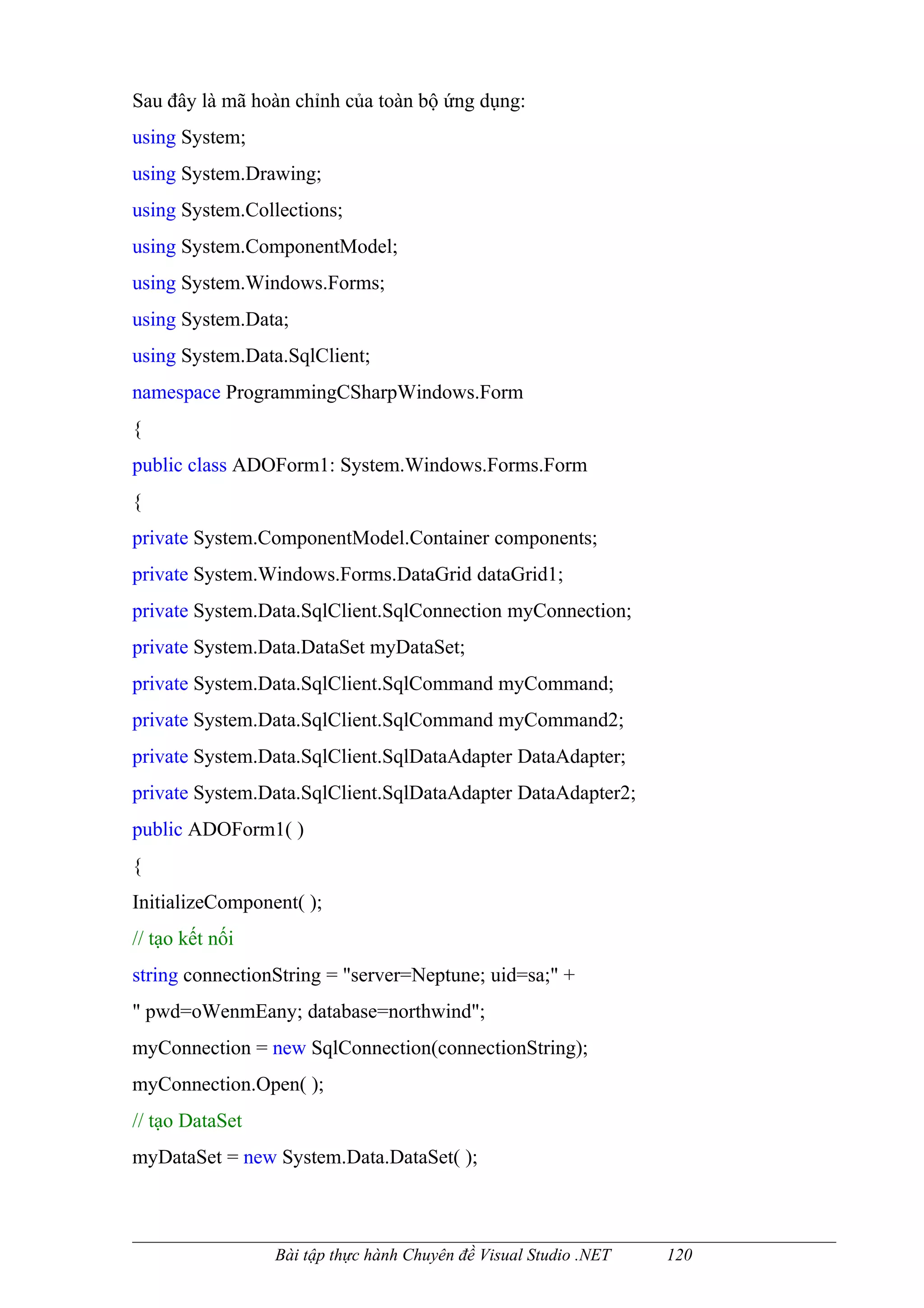 Sau đây là mã hoàn chỉnh của toàn bộ ứng dụng:
using System;
using System.Drawing;
using System.Collections;
using System.ComponentModel;
using System.Windows.Forms;
using System.Data;
using System.Data.SqlClient;
namespace ProgrammingCSharpWindows.Form
{
public class ADOForm1: System.Windows.Forms.Form
{
private System.ComponentModel.Container components;
private System.Windows.Forms.DataGrid dataGrid1;
private System.Data.SqlClient.SqlConnection myConnection;
private System.Data.DataSet myDataSet;
private System.Data.SqlClient.SqlCommand myCommand;
private System.Data.SqlClient.SqlCommand myCommand2;
private System.Data.SqlClient.SqlDataAdapter DataAdapter;
private System.Data.SqlClient.SqlDataAdapter DataAdapter2;
public ADOForm1( )
{
InitializeComponent( );
// tạo kết nối
string connectionString = "server=Neptune; uid=sa;" +
" pwd=oWenmEany; database=northwind";
myConnection = new SqlConnection(connectionString);
myConnection.Open( );
// tạo DataSet
myDataSet = new System.Data.DataSet( );



                 Bài tập thực hành Chuyên đề Visual Studio .NET   120
 