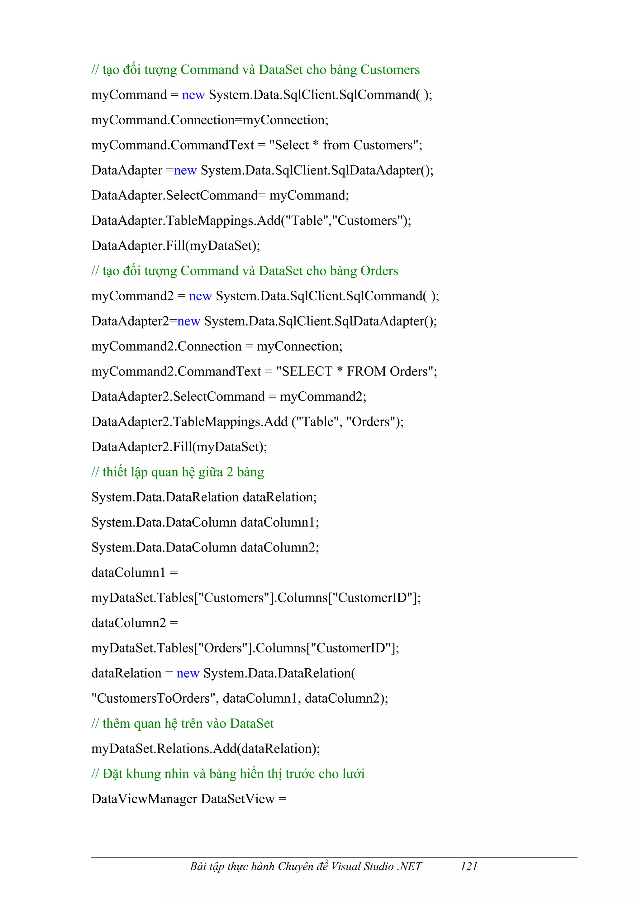 // tạo đối tượng Command và DataSet cho bảng Customers
myCommand = new System.Data.SqlClient.SqlCommand( );
myCommand.Connection=myConnection;
myCommand.CommandText = "Select * from Customers";
DataAdapter =new System.Data.SqlClient.SqlDataAdapter();
DataAdapter.SelectCommand= myCommand;
DataAdapter.TableMappings.Add("Table","Customers");
DataAdapter.Fill(myDataSet);
// tạo đối tượng Command và DataSet cho bảng Orders
myCommand2 = new System.Data.SqlClient.SqlCommand( );
DataAdapter2=new System.Data.SqlClient.SqlDataAdapter();
myCommand2.Connection = myConnection;
myCommand2.CommandText = "SELECT * FROM Orders";
DataAdapter2.SelectCommand = myCommand2;
DataAdapter2.TableMappings.Add ("Table", "Orders");
DataAdapter2.Fill(myDataSet);
// thiết lập quan hệ giữa 2 bảng
System.Data.DataRelation dataRelation;
System.Data.DataColumn dataColumn1;
System.Data.DataColumn dataColumn2;
dataColumn1 =
myDataSet.Tables["Customers"].Columns["CustomerID"];
dataColumn2 =
myDataSet.Tables["Orders"].Columns["CustomerID"];
dataRelation = new System.Data.DataRelation(
"CustomersToOrders", dataColumn1, dataColumn2);
// thêm quan hệ trên vào DataSet
myDataSet.Relations.Add(dataRelation);
// Đặt khung nhìn và bảng hiển thị trước cho lưới
DataViewManager DataSetView =



                  Bài tập thực hành Chuyên đề Visual Studio .NET   121
 