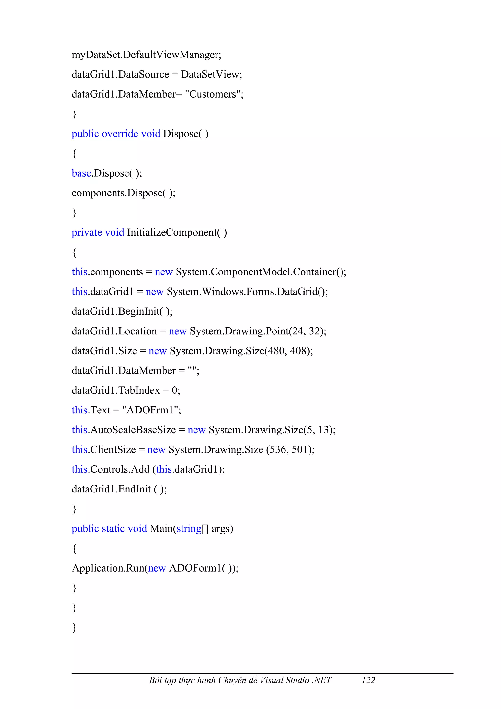 myDataSet.DefaultViewManager;
dataGrid1.DataSource = DataSetView;
dataGrid1.DataMember= "Customers";
}
public override void Dispose( )
{
base.Dispose( );
components.Dispose( );
}
private void InitializeComponent( )
{
this.components = new System.ComponentModel.Container();
this.dataGrid1 = new System.Windows.Forms.DataGrid();
dataGrid1.BeginInit( );
dataGrid1.Location = new System.Drawing.Point(24, 32);
dataGrid1.Size = new System.Drawing.Size(480, 408);
dataGrid1.DataMember = "";
dataGrid1.TabIndex = 0;
this.Text = "ADOFrm1";
this.AutoScaleBaseSize = new System.Drawing.Size(5, 13);
this.ClientSize = new System.Drawing.Size (536, 501);
this.Controls.Add (this.dataGrid1);
dataGrid1.EndInit ( );
}
public static void Main(string[] args)
{
Application.Run(new ADOForm1( ));
}
}
}



                   Bài tập thực hành Chuyên đề Visual Studio .NET   122
 