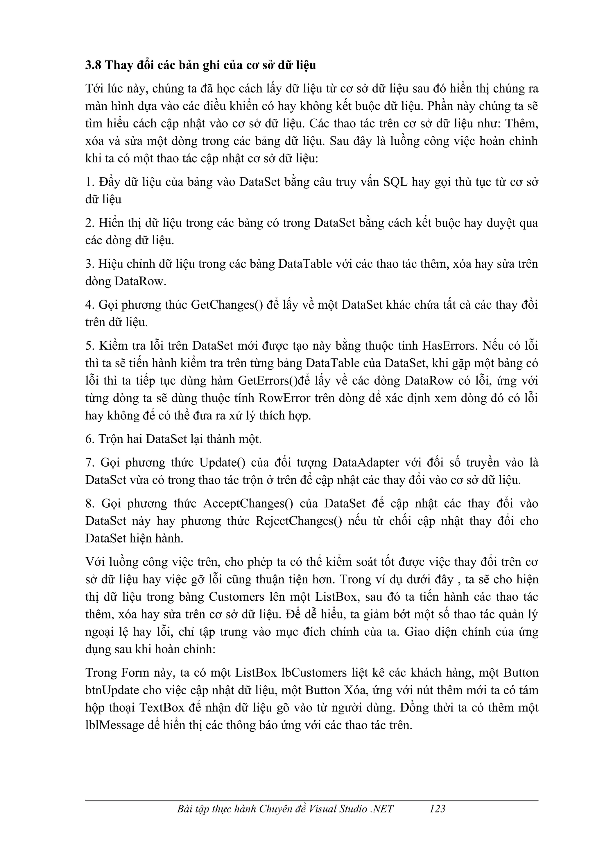 3.8 Thay đổi các bản ghi của cơ sở dữ liệu
Tới lúc này, chúng ta đã học cách lấy dữ liệu từ cơ sở dữ liệu sau đó hiển thị chúng ra
màn hình dựa vào các điều khiển có hay không kết buộc dữ liệu. Phần này chúng ta sẽ
tìm hiểu cách cập nhật vào cơ sở dữ liệu. Các thao tác trên cơ sở dữ liệu như: Thêm,
xóa và sửa một dòng trong các bảng dữ liệu. Sau đây là luồng công việc hoàn chỉnh
khi ta có một thao tác cập nhật cơ sở dữ liệu:
1. Đẩy dữ liệu của bảng vào DataSet bằng câu truy vấn SQL hay gọi thủ tục từ cơ sở
dữ liệu
2. Hiển thị dữ liệu trong các bảng có trong DataSet bằng cách kết buộc hay duyệt qua
các dòng dữ liệu.
3. Hiệu chỉnh dữ liệu trong các bảng DataTable với các thao tác thêm, xóa hay sửa trên
dòng DataRow.
4. Gọi phương thúc GetChanges() để lấy về một DataSet khác chứa tất cả các thay đổi
trên dữ liệu.
5. Kiểm tra lỗi trên DataSet mới được tạo này bằng thuộc tính HasErrors. Nếu có lỗi
thì ta sẽ tiến hành kiểm tra trên từng bảng DataTable của DataSet, khi gặp một bảng có
lỗi thì ta tiếp tục dùng hàm GetErrors()để lấy về các dòng DataRow có lỗi, ứng với
từng dòng ta sẽ dùng thuộc tính RowError trên dòng để xác định xem dòng đó có lỗi
hay không để có thể đưa ra xử lý thích hợp.
6. Trộn hai DataSet lại thành một.
7. Gọi phương thức Update() của đối tượng DataAdapter với đối số truyền vào là
DataSet vừa có trong thao tác trộn ở trên để cập nhật các thay đổi vào cơ sở dữ liệu.
8. Gọi phương thức AcceptChanges() của DataSet để cập nhật các thay đổi vào
DataSet này hay phương thức RejectChanges() nếu từ chối cập nhật thay đổi cho
DataSet hiện hành.
Với luồng công việc trên, cho phép ta có thể kiểm soát tốt được việc thay đổi trên cơ
sở dữ liệu hay việc gỡ lỗi cũng thuận tiện hơn. Trong ví dụ dưới đây , ta sẽ cho hiện
thị dữ liệu trong bảng Customers lên một ListBox, sau đó ta tiến hành các thao tác
thêm, xóa hay sửa trên cơ sở dữ liệu. Để dễ hiểu, ta giảm bớt một số thao tác quản lý
ngoại lệ hay lỗi, chỉ tập trung vào mục đích chính của ta. Giao diện chính của ứng
dụng sau khi hoàn chỉnh:
Trong Form này, ta có một ListBox lbCustomers liệt kê các khách hàng, một Button
btnUpdate cho việc cập nhật dữ liệu, một Button Xóa, ứng với nút thêm mới ta có tám
hộp thoại TextBox để nhận dữ liệu gõ vào từ người dùng. Đồng thời ta có thêm một
lblMessage để hiển thị các thông báo ứng với các thao tác trên.




                 Bài tập thực hành Chuyên đề Visual Studio .NET   123
 