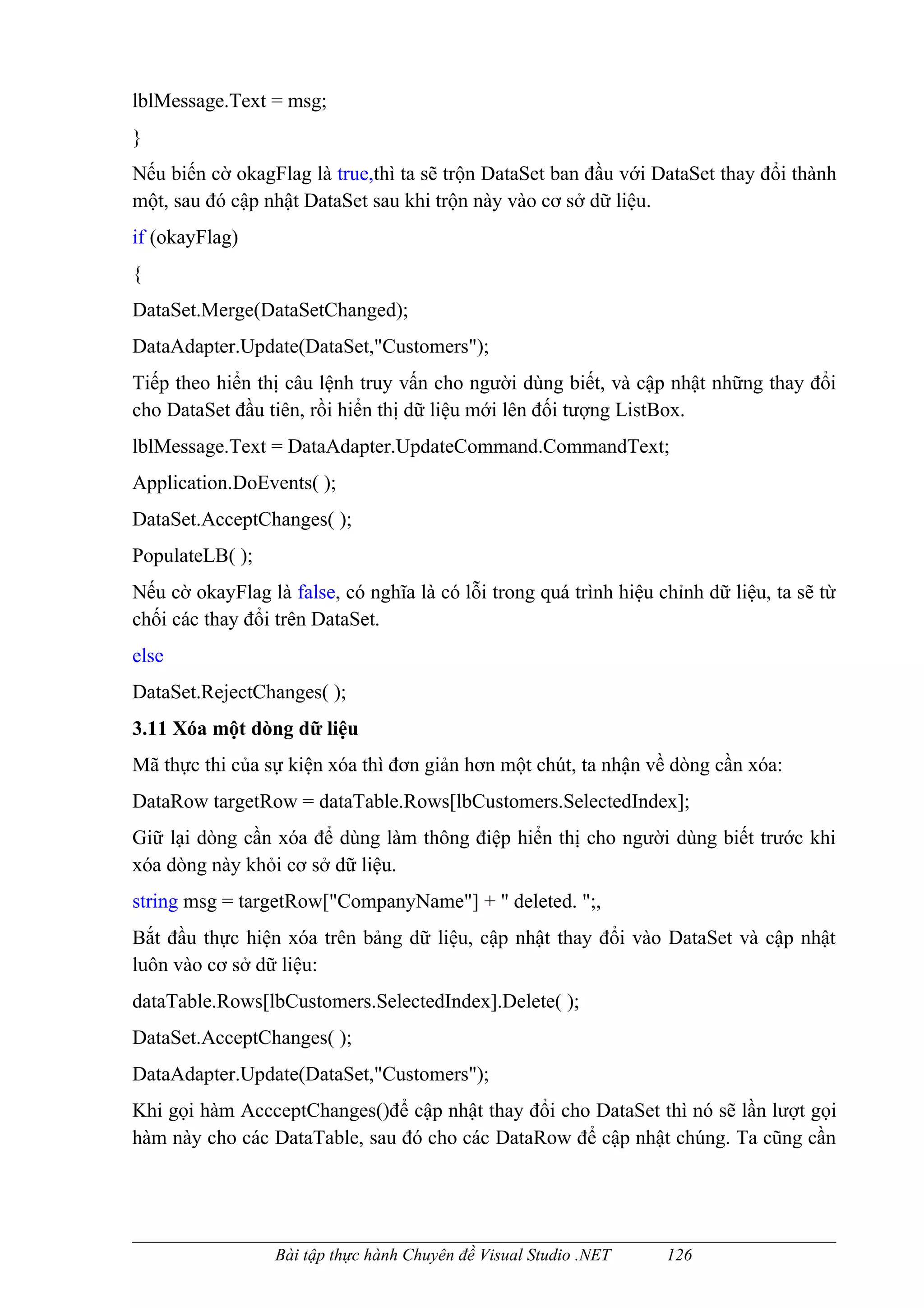 lblMessage.Text = msg;
}
Nếu biến cờ okagFlag là true,thì ta sẽ trộn DataSet ban đầu với DataSet thay đổi thành
một, sau đó cập nhật DataSet sau khi trộn này vào cơ sở dữ liệu.
if (okayFlag)
{
DataSet.Merge(DataSetChanged);
DataAdapter.Update(DataSet,"Customers");
Tiếp theo hiển thị câu lệnh truy vấn cho người dùng biết, và cập nhật những thay đổi
cho DataSet đầu tiên, rồi hiển thị dữ liệu mới lên đối tượng ListBox.
lblMessage.Text = DataAdapter.UpdateCommand.CommandText;
Application.DoEvents( );
DataSet.AcceptChanges( );
PopulateLB( );
Nếu cờ okayFlag là false, có nghĩa là có lỗi trong quá trình hiệu chỉnh dữ liệu, ta sẽ từ
chối các thay đổi trên DataSet.
else
DataSet.RejectChanges( );
3.11 Xóa một dòng dữ liệu
Mã thực thi của sự kiện xóa thì đơn giản hơn một chút, ta nhận về dòng cần xóa:
DataRow targetRow = dataTable.Rows[lbCustomers.SelectedIndex];
Giữ lại dòng cần xóa để dùng làm thông điệp hiển thị cho người dùng biết trước khi
xóa dòng này khỏi cơ sở dữ liệu.
string msg = targetRow["CompanyName"] + " deleted. ";,
Bắt đầu thực hiện xóa trên bảng dữ liệu, cập nhật thay đổi vào DataSet và cập nhật
luôn vào cơ sở dữ liệu:
dataTable.Rows[lbCustomers.SelectedIndex].Delete( );
DataSet.AcceptChanges( );
DataAdapter.Update(DataSet,"Customers");
Khi gọi hàm AccceptChanges()để cập nhật thay đổi cho DataSet thì nó sẽ lần lượt gọi
hàm này cho các DataTable, sau đó cho các DataRow để cập nhật chúng. Ta cũng cần




                  Bài tập thực hành Chuyên đề Visual Studio .NET   126
 