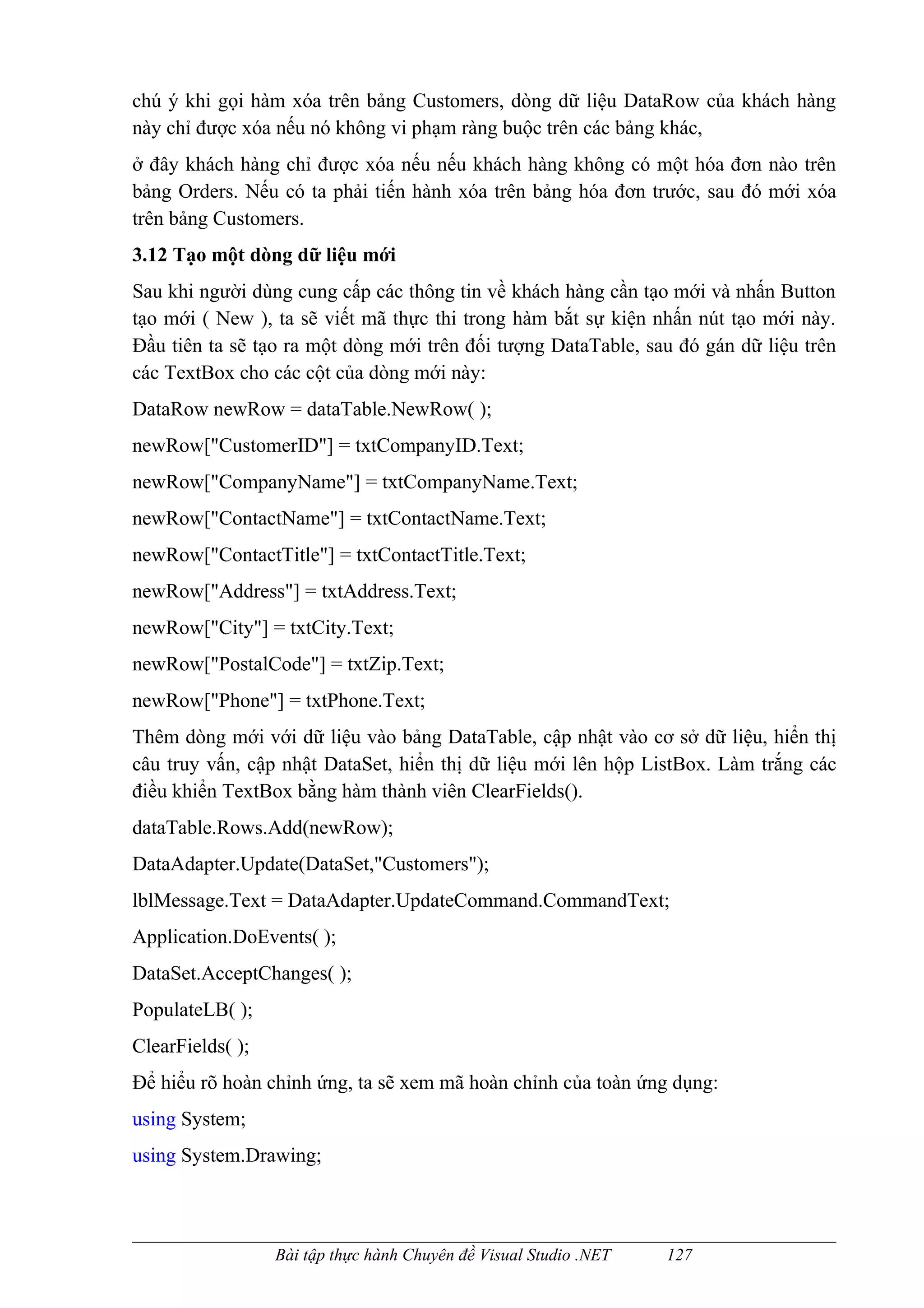 chú ý khi gọi hàm xóa trên bảng Customers, dòng dữ liệu DataRow của khách hàng
này chỉ được xóa nếu nó không vi phạm ràng buộc trên các bảng khác,
ở đây khách hàng chỉ được xóa nếu nếu khách hàng không có một hóa đơn nào trên
bảng Orders. Nếu có ta phải tiến hành xóa trên bảng hóa đơn trước, sau đó mới xóa
trên bảng Customers.
3.12 Tạo một dòng dữ liệu mới
Sau khi người dùng cung cấp các thông tin về khách hàng cần tạo mới và nhấn Button
tạo mới ( New ), ta sẽ viết mã thực thi trong hàm bắt sự kiện nhấn nút tạo mới này.
Đầu tiên ta sẽ tạo ra một dòng mới trên đối tượng DataTable, sau đó gán dữ liệu trên
các TextBox cho các cột của dòng mới này:
DataRow newRow = dataTable.NewRow( );
newRow["CustomerID"] = txtCompanyID.Text;
newRow["CompanyName"] = txtCompanyName.Text;
newRow["ContactName"] = txtContactName.Text;
newRow["ContactTitle"] = txtContactTitle.Text;
newRow["Address"] = txtAddress.Text;
newRow["City"] = txtCity.Text;
newRow["PostalCode"] = txtZip.Text;
newRow["Phone"] = txtPhone.Text;
Thêm dòng mới với dữ liệu vào bảng DataTable, cập nhật vào cơ sở dữ liệu, hiển thị
câu truy vấn, cập nhật DataSet, hiển thị dữ liệu mới lên hộp ListBox. Làm trắng các
điều khiển TextBox bằng hàm thành viên ClearFields().
dataTable.Rows.Add(newRow);
DataAdapter.Update(DataSet,"Customers");
lblMessage.Text = DataAdapter.UpdateCommand.CommandText;
Application.DoEvents( );
DataSet.AcceptChanges( );
PopulateLB( );
ClearFields( );
Để hiểu rõ hoàn chỉnh ứng, ta sẽ xem mã hoàn chỉnh của toàn ứng dụng:
using System;
using System.Drawing;



                  Bài tập thực hành Chuyên đề Visual Studio .NET   127
 