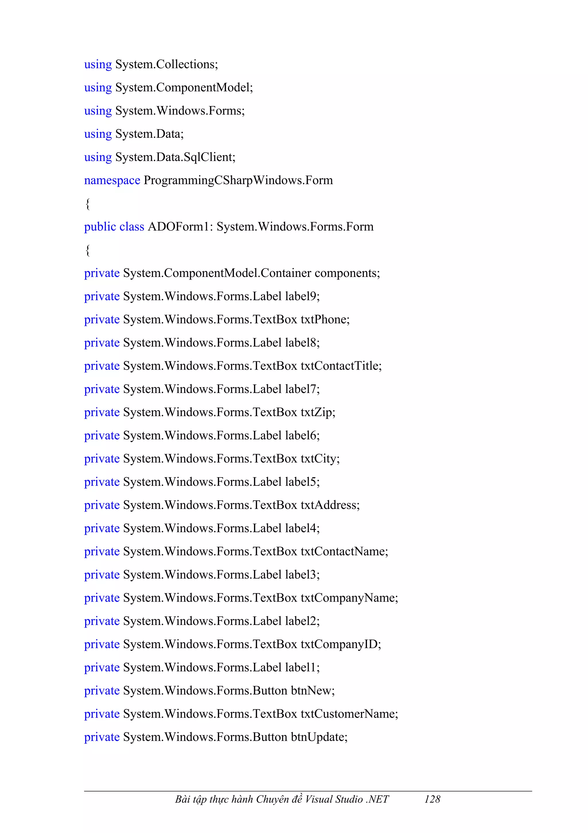 using System.Collections;
using System.ComponentModel;
using System.Windows.Forms;
using System.Data;
using System.Data.SqlClient;
namespace ProgrammingCSharpWindows.Form
{
public class ADOForm1: System.Windows.Forms.Form
{
private System.ComponentModel.Container components;
private System.Windows.Forms.Label label9;
private System.Windows.Forms.TextBox txtPhone;
private System.Windows.Forms.Label label8;
private System.Windows.Forms.TextBox txtContactTitle;
private System.Windows.Forms.Label label7;
private System.Windows.Forms.TextBox txtZip;
private System.Windows.Forms.Label label6;
private System.Windows.Forms.TextBox txtCity;
private System.Windows.Forms.Label label5;
private System.Windows.Forms.TextBox txtAddress;
private System.Windows.Forms.Label label4;
private System.Windows.Forms.TextBox txtContactName;
private System.Windows.Forms.Label label3;
private System.Windows.Forms.TextBox txtCompanyName;
private System.Windows.Forms.Label label2;
private System.Windows.Forms.TextBox txtCompanyID;
private System.Windows.Forms.Label label1;
private System.Windows.Forms.Button btnNew;
private System.Windows.Forms.TextBox txtCustomerName;
private System.Windows.Forms.Button btnUpdate;



                Bài tập thực hành Chuyên đề Visual Studio .NET   128
 