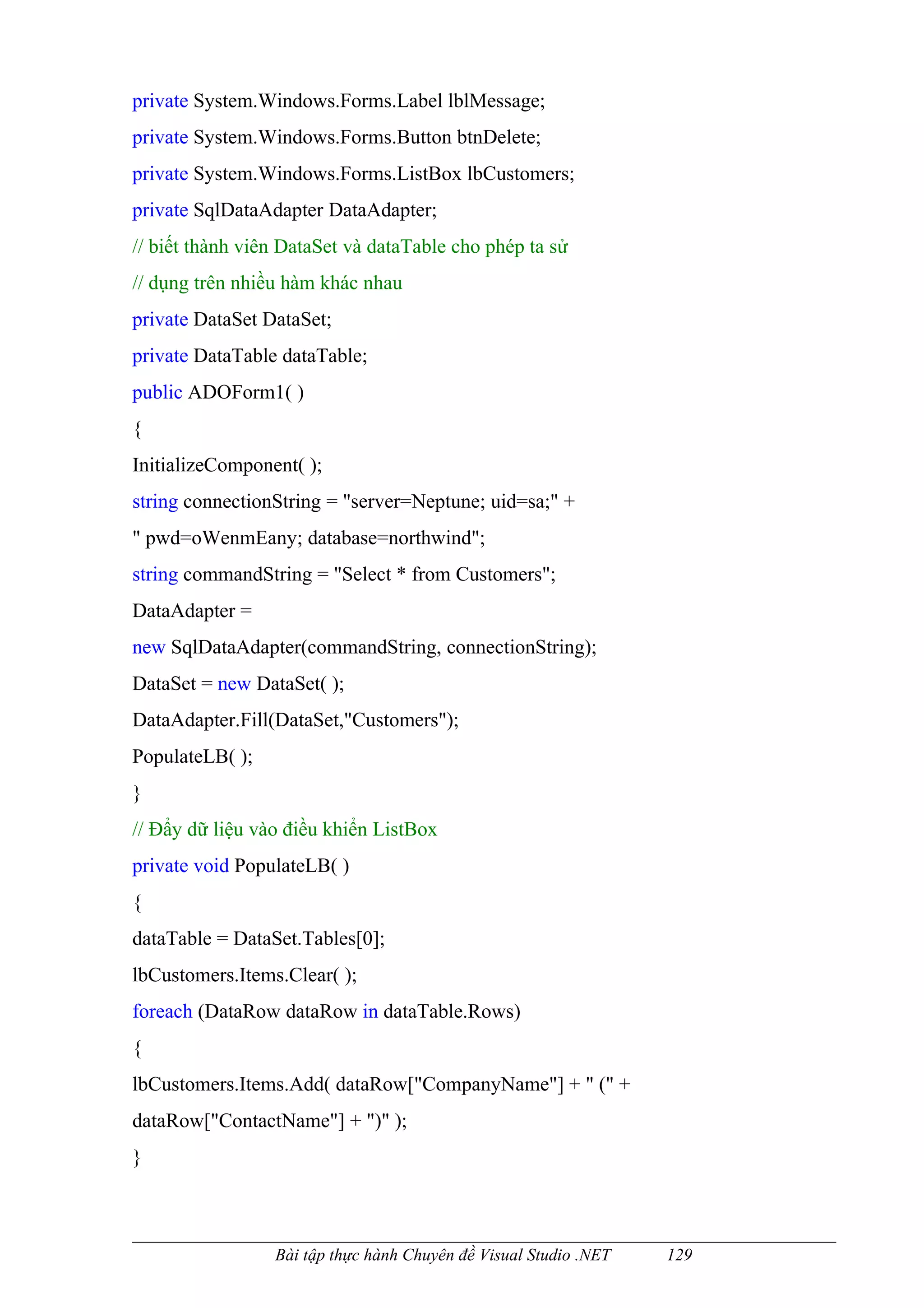 private System.Windows.Forms.Label lblMessage;
private System.Windows.Forms.Button btnDelete;
private System.Windows.Forms.ListBox lbCustomers;
private SqlDataAdapter DataAdapter;
// biết thành viên DataSet và dataTable cho phép ta sử
// dụng trên nhiều hàm khác nhau
private DataSet DataSet;
private DataTable dataTable;
public ADOForm1( )
{
InitializeComponent( );
string connectionString = "server=Neptune; uid=sa;" +
" pwd=oWenmEany; database=northwind";
string commandString = "Select * from Customers";
DataAdapter =
new SqlDataAdapter(commandString, connectionString);
DataSet = new DataSet( );
DataAdapter.Fill(DataSet,"Customers");
PopulateLB( );
}
// Đẩy dữ liệu vào điều khiển ListBox
private void PopulateLB( )
{
dataTable = DataSet.Tables[0];
lbCustomers.Items.Clear( );
foreach (DataRow dataRow in dataTable.Rows)
{
lbCustomers.Items.Add( dataRow["CompanyName"] + " (" +
dataRow["ContactName"] + ")" );
}



                 Bài tập thực hành Chuyên đề Visual Studio .NET   129
 