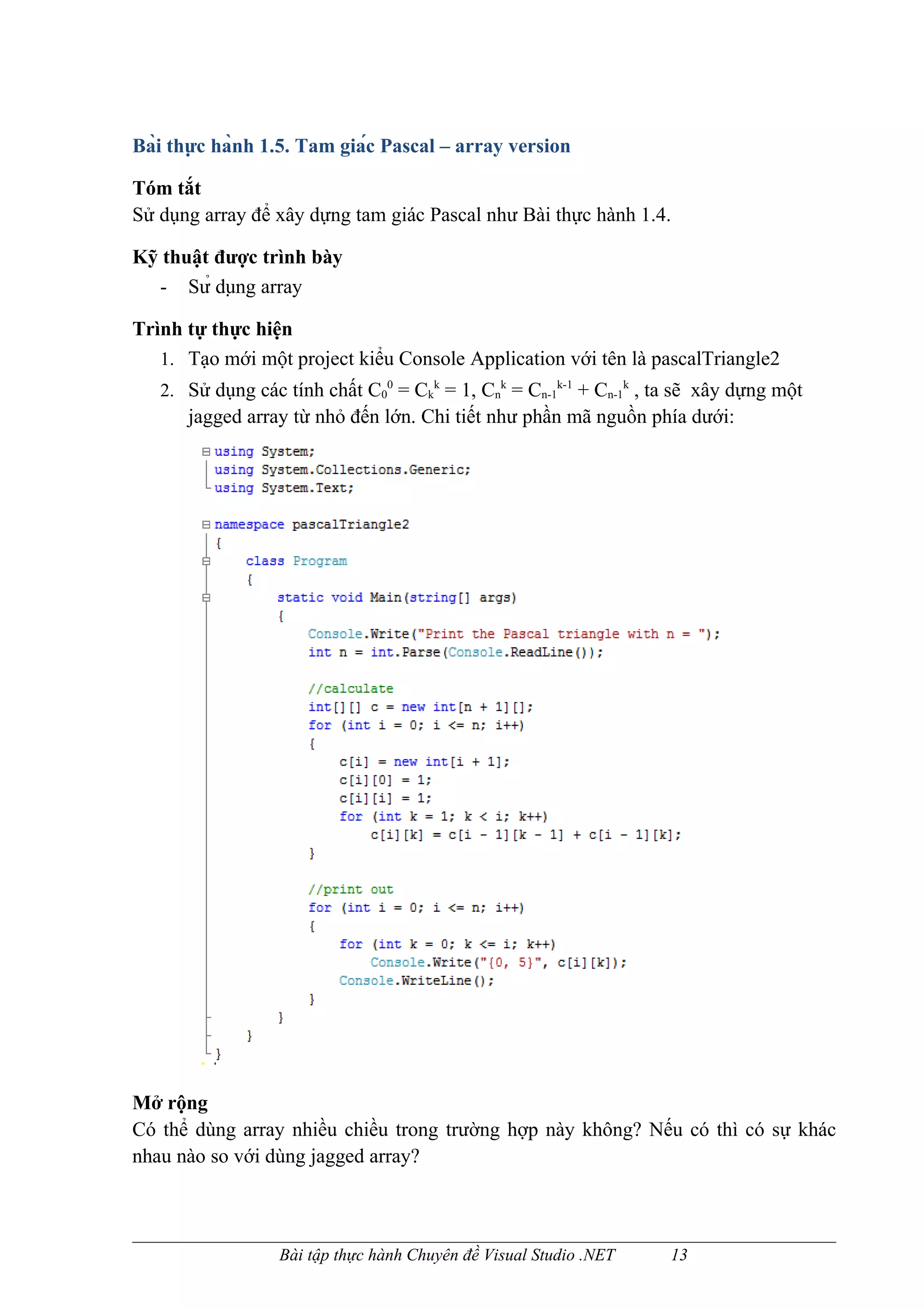 Bài thực hành 1.5. Tam giác Pascal – array version

Tóm tắt
Sử dụng array để xây dựng tam giác Pascal như Bài thực hành 1.4.

Kỹ thuật được trình bày
  - Sử dụng array

Trình tự thực hiện
   1. Tạo mới một project kiểu Console Application với tên là pascalTriangle2
   2. Sử dụng các tính chất C00 = Ckk = 1, Cnk = Cn-1k-1 + Cn-1k , ta sẽ xây dựng một
      jagged array từ nhỏ đến lớn. Chi tiết như phần mã nguồn phía dưới:




Mở rộng
Có thể dùng array nhiều chiều trong trường hợp này không? Nếu có thì có sự khác
nhau nào so với dùng jagged array?



                  Bài tập thực hành Chuyên đề Visual Studio .NET    13
 