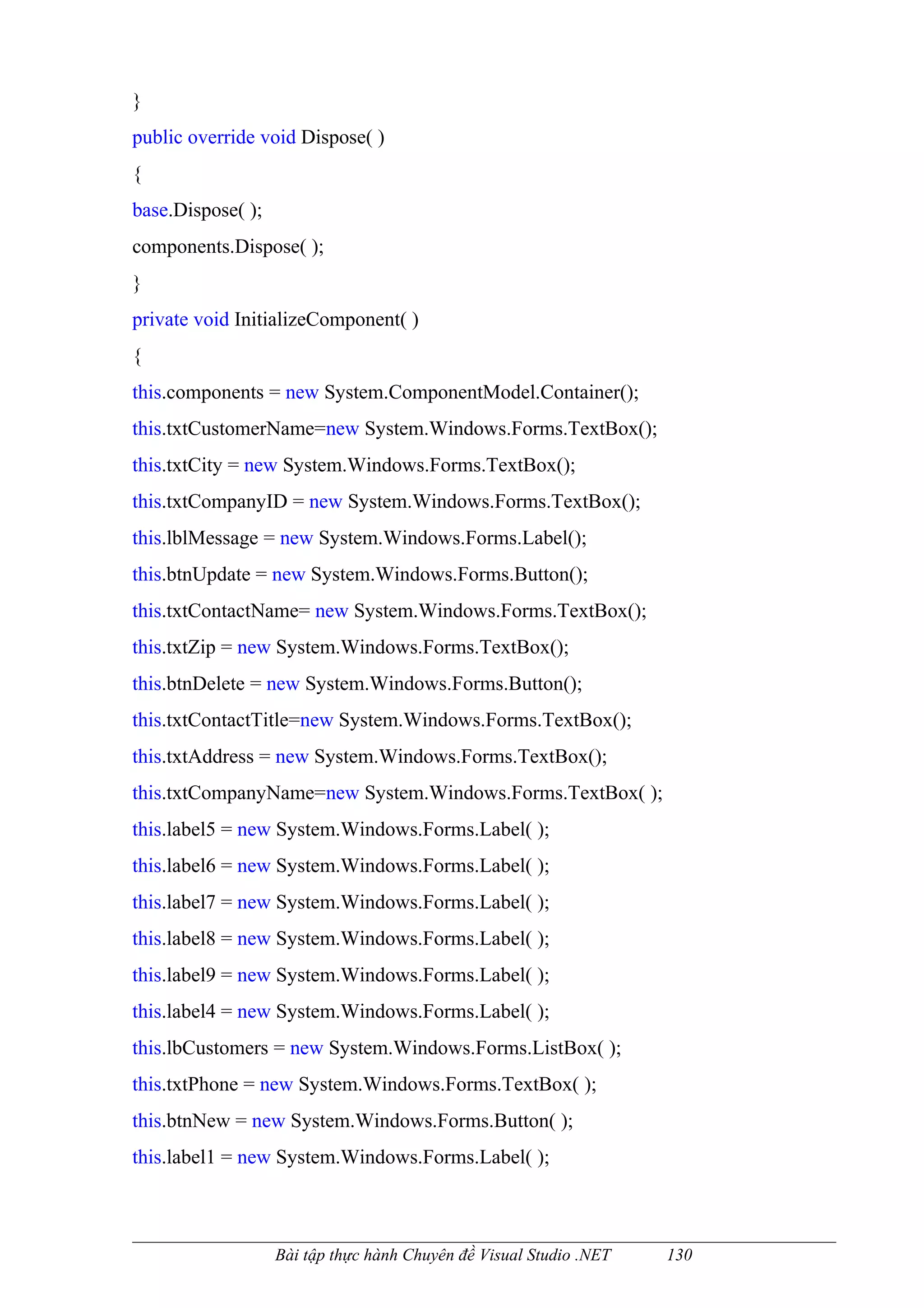 }
public override void Dispose( )
{
base.Dispose( );
components.Dispose( );
}
private void InitializeComponent( )
{
this.components = new System.ComponentModel.Container();
this.txtCustomerName=new System.Windows.Forms.TextBox();
this.txtCity = new System.Windows.Forms.TextBox();
this.txtCompanyID = new System.Windows.Forms.TextBox();
this.lblMessage = new System.Windows.Forms.Label();
this.btnUpdate = new System.Windows.Forms.Button();
this.txtContactName= new System.Windows.Forms.TextBox();
this.txtZip = new System.Windows.Forms.TextBox();
this.btnDelete = new System.Windows.Forms.Button();
this.txtContactTitle=new System.Windows.Forms.TextBox();
this.txtAddress = new System.Windows.Forms.TextBox();
this.txtCompanyName=new System.Windows.Forms.TextBox( );
this.label5 = new System.Windows.Forms.Label( );
this.label6 = new System.Windows.Forms.Label( );
this.label7 = new System.Windows.Forms.Label( );
this.label8 = new System.Windows.Forms.Label( );
this.label9 = new System.Windows.Forms.Label( );
this.label4 = new System.Windows.Forms.Label( );
this.lbCustomers = new System.Windows.Forms.ListBox( );
this.txtPhone = new System.Windows.Forms.TextBox( );
this.btnNew = new System.Windows.Forms.Button( );
this.label1 = new System.Windows.Forms.Label( );



                   Bài tập thực hành Chuyên đề Visual Studio .NET   130
 