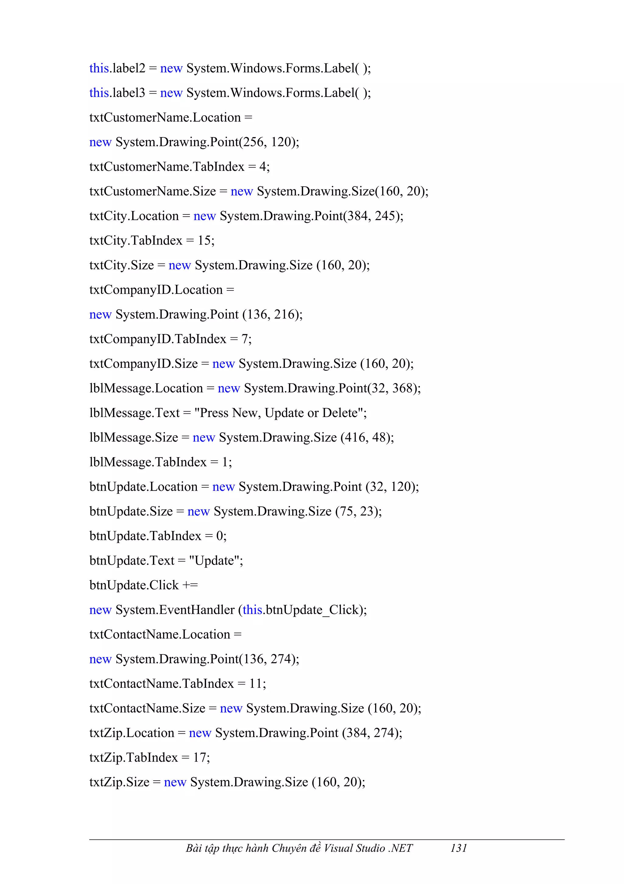 this.label2 = new System.Windows.Forms.Label( );
this.label3 = new System.Windows.Forms.Label( );
txtCustomerName.Location =
new System.Drawing.Point(256, 120);
txtCustomerName.TabIndex = 4;
txtCustomerName.Size = new System.Drawing.Size(160, 20);
txtCity.Location = new System.Drawing.Point(384, 245);
txtCity.TabIndex = 15;
txtCity.Size = new System.Drawing.Size (160, 20);
txtCompanyID.Location =
new System.Drawing.Point (136, 216);
txtCompanyID.TabIndex = 7;
txtCompanyID.Size = new System.Drawing.Size (160, 20);
lblMessage.Location = new System.Drawing.Point(32, 368);
lblMessage.Text = "Press New, Update or Delete";
lblMessage.Size = new System.Drawing.Size (416, 48);
lblMessage.TabIndex = 1;
btnUpdate.Location = new System.Drawing.Point (32, 120);
btnUpdate.Size = new System.Drawing.Size (75, 23);
btnUpdate.TabIndex = 0;
btnUpdate.Text = "Update";
btnUpdate.Click +=
new System.EventHandler (this.btnUpdate_Click);
txtContactName.Location =
new System.Drawing.Point(136, 274);
txtContactName.TabIndex = 11;
txtContactName.Size = new System.Drawing.Size (160, 20);
txtZip.Location = new System.Drawing.Point (384, 274);
txtZip.TabIndex = 17;
txtZip.Size = new System.Drawing.Size (160, 20);



                Bài tập thực hành Chuyên đề Visual Studio .NET   131
 