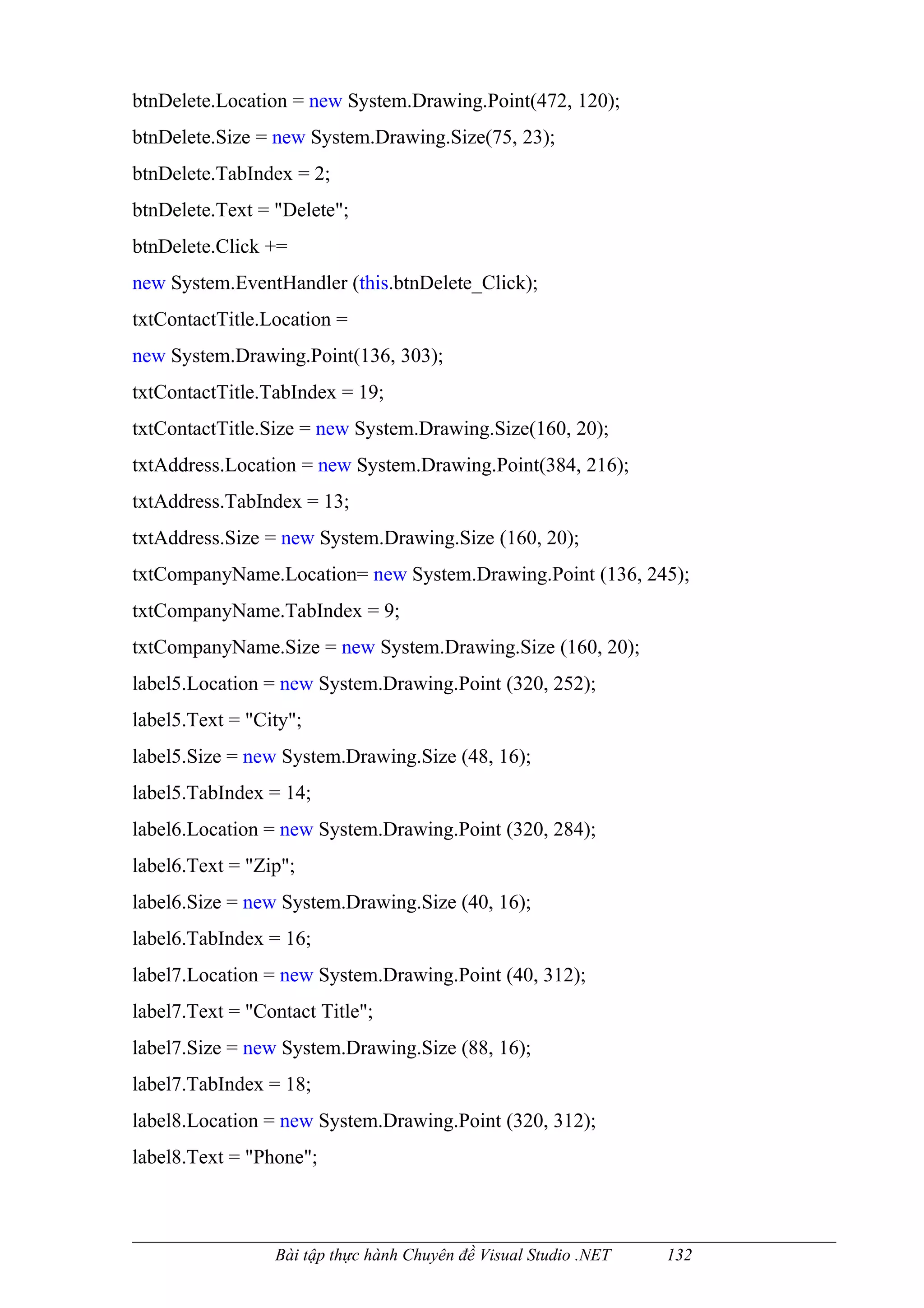 btnDelete.Location = new System.Drawing.Point(472, 120);
btnDelete.Size = new System.Drawing.Size(75, 23);
btnDelete.TabIndex = 2;
btnDelete.Text = "Delete";
btnDelete.Click +=
new System.EventHandler (this.btnDelete_Click);
txtContactTitle.Location =
new System.Drawing.Point(136, 303);
txtContactTitle.TabIndex = 19;
txtContactTitle.Size = new System.Drawing.Size(160, 20);
txtAddress.Location = new System.Drawing.Point(384, 216);
txtAddress.TabIndex = 13;
txtAddress.Size = new System.Drawing.Size (160, 20);
txtCompanyName.Location= new System.Drawing.Point (136, 245);
txtCompanyName.TabIndex = 9;
txtCompanyName.Size = new System.Drawing.Size (160, 20);
label5.Location = new System.Drawing.Point (320, 252);
label5.Text = "City";
label5.Size = new System.Drawing.Size (48, 16);
label5.TabIndex = 14;
label6.Location = new System.Drawing.Point (320, 284);
label6.Text = "Zip";
label6.Size = new System.Drawing.Size (40, 16);
label6.TabIndex = 16;
label7.Location = new System.Drawing.Point (40, 312);
label7.Text = "Contact Title";
label7.Size = new System.Drawing.Size (88, 16);
label7.TabIndex = 18;
label8.Location = new System.Drawing.Point (320, 312);
label8.Text = "Phone";



                 Bài tập thực hành Chuyên đề Visual Studio .NET   132
 