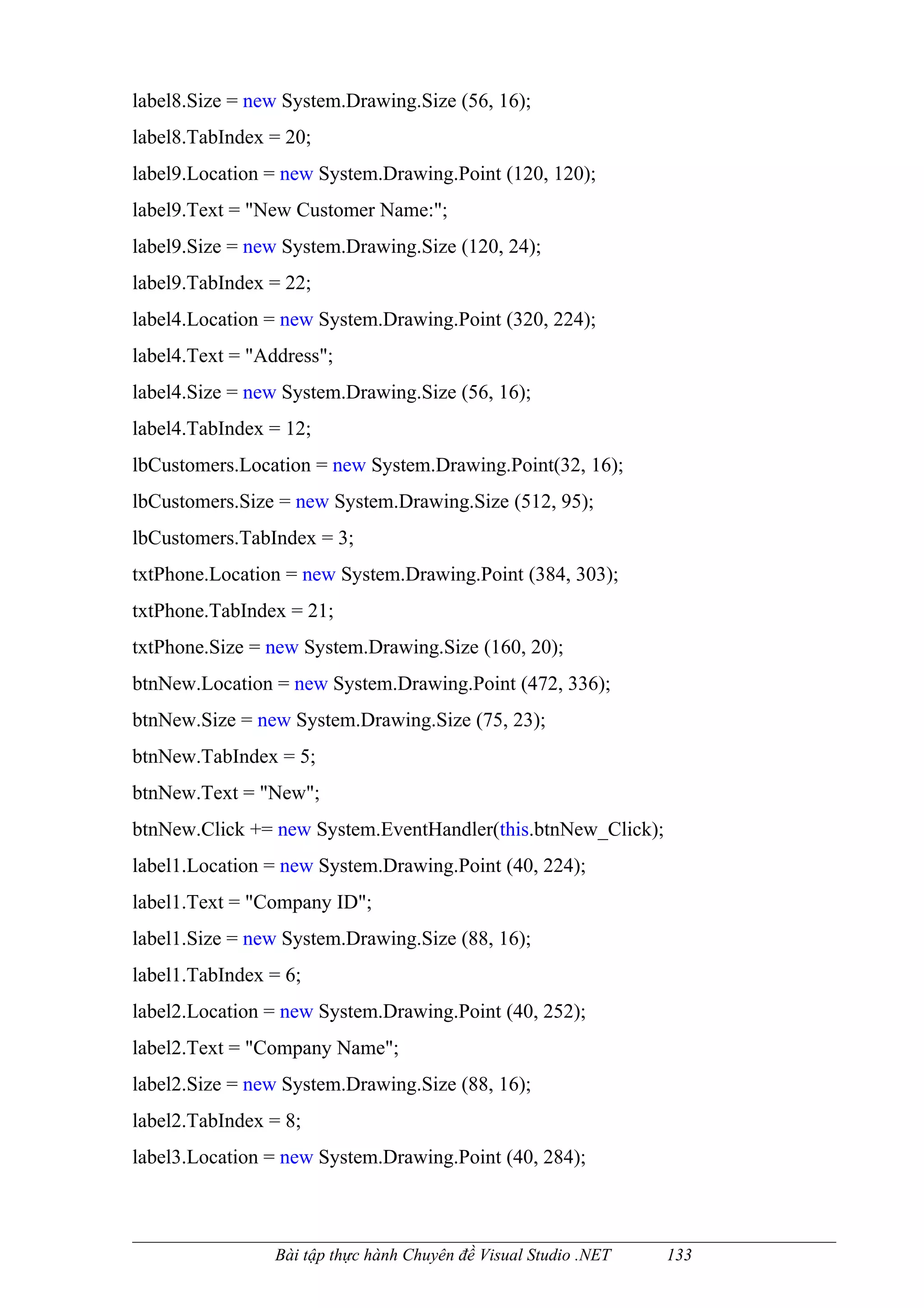 label8.Size = new System.Drawing.Size (56, 16);
label8.TabIndex = 20;
label9.Location = new System.Drawing.Point (120, 120);
label9.Text = "New Customer Name:";
label9.Size = new System.Drawing.Size (120, 24);
label9.TabIndex = 22;
label4.Location = new System.Drawing.Point (320, 224);
label4.Text = "Address";
label4.Size = new System.Drawing.Size (56, 16);
label4.TabIndex = 12;
lbCustomers.Location = new System.Drawing.Point(32, 16);
lbCustomers.Size = new System.Drawing.Size (512, 95);
lbCustomers.TabIndex = 3;
txtPhone.Location = new System.Drawing.Point (384, 303);
txtPhone.TabIndex = 21;
txtPhone.Size = new System.Drawing.Size (160, 20);
btnNew.Location = new System.Drawing.Point (472, 336);
btnNew.Size = new System.Drawing.Size (75, 23);
btnNew.TabIndex = 5;
btnNew.Text = "New";
btnNew.Click += new System.EventHandler(this.btnNew_Click);
label1.Location = new System.Drawing.Point (40, 224);
label1.Text = "Company ID";
label1.Size = new System.Drawing.Size (88, 16);
label1.TabIndex = 6;
label2.Location = new System.Drawing.Point (40, 252);
label2.Text = "Company Name";
label2.Size = new System.Drawing.Size (88, 16);
label2.TabIndex = 8;
label3.Location = new System.Drawing.Point (40, 284);



                 Bài tập thực hành Chuyên đề Visual Studio .NET   133
 